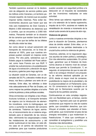 BOLETÍN INFORMATIVO NÚMERO XX	

 MAYO 2017
	

BOLETÍN INFORMATIVO DE NUEVA CANARIAS www.nuevacanarias.org
También queremos avanzar en la declara-
ción de obligación de servicio público para
los tráficos entre Canarias y el territorio pe-
ninsular español, de manera que se puedan
imponer tarifas máximas. Para evitar los
incrementos abusivos que hacen que sea
más caro trasladarnos de Gran Canaria a
Madrid (1.800 kilómetros de distancia) que
a Londres, que se encuentra a 2.900 kiló-
metros. Pensando también en la situación
de los canarios que residen fuera del Archi-
piélago, a los que las tarifas de los billetes
les dificulta visitar las Islas.
Así como elevar la actual subvención del
transporte de mercancías, en la línea de
alcanzar el 100%, para que nuestras em-
presas puedan competir en mejores condi-
ciones. Por otra parte, solicitamos que el
Estado pague la totalidad del Posei adicio-
nal, como hace Francia con sus RUP. Y
ampliar las subvenciones a la potabilización
de agua a la extracción y elevación de agua
de pozos y galerías para riego agrícola.
La situación social de Canarias, con un de-
sempleo del 25,7% y elevados niveles de po-
breza, nos lleva a plantear una serie de en-
miendas. Entre ellas, las referidas a dotar
más adecuadamente al Plan de Empleo, así
como mejorar las partidas dirigidas a la lucha
contra la pobreza y otras políticas sociales.
Otras enmiendas van dirigidas a las infraes-
tructuras turísticas y al transporte terrestre
de viajeros con la introducción de elemen-
tos novedosos, como la metroguagua, así
como a aumentar la dotación del convenio
de carreteras. Tratamos de lograr, asimis-
mo, el reconocimiento de un sistema singu-
larizado para el desarrollo de las renova-
bles –eliminando los cargos/peajes a todas
las instalaciones de autoconsumo- y del
sector audiovisual en las islas, en este últi-
mo caso en el camino de solucionar los
problemas para que nuestras productoras
puedan acceder con seguridad jurídica a la
deducción en el impuesto de sociedades
por las inversiones realizadas en esta
actividad.
Otros temas que estamos negociando afec-
tan a la extensión de la banda superancha,
impulso de la I+D+i, acciones en materia de
rehabilitación de vivienda e incremento de la
actual cuota canaria de la pesca de atún rojo.
Violencia de género
Junto a nuestras enmiendas dirigidas a me-
jorar la situación de Canarias, planteamos
otras de ámbito estatal. Entre ellas, un in-
cremento en las partidas destinadas a la
crucial lucha contra la violencia de género.
Incluimos, además, en la negociación algu-
nos asuntos de orden político y estratégico.
Con dos elementos sustanciales. En primer
lugar, garantizar que el Estatuto de Auto-
nomía alcance el máximo nivel de compe-
tencias que permite la Constitución. Y, en
segundo, el compromiso de que no sea reti-
rado si se consigue introducir una propues-
ta de reforma electoral aplicable ya en
2019, desde el mayor nivel de consenso,
posibilitando la mejora de la pluralidad y de
la proporcionalidad en el Parlamento cana-
rio. En consonancia con lo recogido en el
Pacto por la Democracia suscrito por la
mayoría de los partidos canarios.
Continuaremos en esta compleja negocia-
ción con flexibilidad pero, al tiempo, siendo
exigentes y rigurosos para que se generen
condiciones que mejoren la vida de nuestra
gente, que consoliden derechos, que con-
tribuyan al empleo, que abaraten el trans-
porte aéreo, que incrementen el peso de las
energías renovables y que modernicen in-
fraestructuras. Y otras que contribuyan a
consolidar el autogobierno y posibilitar una
Canarias más democrática.
Román Rodríguez es diputado en el Parlamen-
to canario y presidente de Nueva Canarias.
 