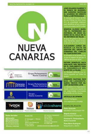 BOLETÍN INFORMATIVO NÚMERO XX	

 MAYO 2017
	

127
JOSÉ EDUARDO RAMÍREZ Y
EL BANCO DE INVERSIO-
NES EUROPEO RATIFICAN
EL ACUERDO DE CRÉDITO
PARA LA METROGUAGUA
El concejal de Ciudad del Mar
de Las Palmas de Gran Cana-
ria y la universidad colaboran
para identificar el foco contami-
nante de la playa de El Confital
MINERVA ALONSO MUES-
TRA EL PATRIMONIO AU-
DIOVISUAL DE GRAN CA-
NARIA EN EL CICLO DE CI-
NE HISTÓRICO DE TELDE
El grupo de gobierno de la alcal-
desa Hernández reabre el terre-
ro de lucha de Lomo Cementerio
ALEJANDRO JORGE DE-
NUNCIA LA FALTA DE
GESTIÓN DEL GRUPO DE
GOBIERNO DEL CABILDO
DE FUERTEVENTURA
El consejero en la oposición criti-
ca que se dejaran de ejecutar 11
millones de euros en 2016
ESTHER GONZÁLEZ SACA
ADELANTE UNA INICIATIVA
EN EL PARLAMENTO PARA
E L D E S A R R O L L O D E L
NORTE DE LA PALMA
La diputada defiende una ini-
ciativa apoyada por todos los
grupos
ARMANDO SANTANA DICE
QUE, EN LANZAROTE,
QUEDA MUCHO POR HA-
CER EN MATERIA LGTB
La Secretaría de Organización
insular cuestiona la dejadez de
los responsables municipales
de Arrecife con los okupas
ARTÍCULO DE OPINIÓN
Román Rodríguez:
Una negociación compleja
EQUIPO DEL BOLETÍN
Pedro Quevedo
Secretario Comunicación NC
Begoña Amezua
Coordinadora Prensa NC
Personal G. Parlamentario
Nueva Canarias
Rosa María Rodríguez
Maquetación y diseño
Redes Sociales:
@PrensaNC
@RomanRodWeb
@PedroQuevedoIt
@amoralesmendez
Boletín NC
C/ Venegas 1, Oficina
2 y 3
35003 Las Palmas de
Gran Canaria
T. 928 234234
GP NUEVA CANARIAS
928 219655
GP NC CIGC
928 217008
Congreso Diputados
913 906 588
@Nueva_Canarias prensanuevacanarias@gmail.com
Prensa Nueva Canarias Nueva Canarias Nueva Canarias
Grupo Parlamentario
Nueva Canarias
Grupo
Nueva Canarias
Grupo Parlamentario
Nueva Canarias
 