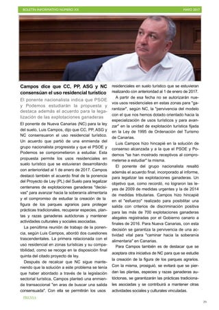 BOLETÍN INFORMATIVO NÚMERO XX	

 MAYO 2017
	

29
Campos dice que CC, PP, ASG y NC
consensúan el uso residencial turístico
El ponente nacionalista indica que PSOE
y Podemos estudiarán la propuesta y
destaca además el acuerdo para la lega-
lización de las explotaciones ganaderas
El ponente de Nueva Canarias (NC) para la ley
del suelo, Luis Campos, dijo que CC, PP, ASG y
NC consensuaron el uso residencial turístico.
Un acuerdo que partió de una enmienda del
grupo nacionalista progresista y que el PSOE y
Podemos se comprometieron a estudiar. Esta
propuesta permite los usos residenciales en
suelo turístico que se estuvieran desarrollando
con anterioridad al 1 de enero de 2017. Campos
destacó también el acuerdo final de la ponencia
del Proyecto de Ley (PL) del Suelo para legalizar
centenares de explotaciones ganaderas "decisi-
vas" para avanzar hacia la soberanía alimentaria
y el compromiso de estudiar la creación de la
figura de los parques agrarios para proteger
prácticas tradicionales, recuperar especies, plan-
tas y razas ganaderas autóctonas y mantener
actividades culturales y sociales asociadas.
La penúltima reunión de trabajo de la ponen-
cia, según Luis Campos, abordó dos cuestiones
trascendentales. La primera relacionada con el
uso residencial en zonas turísticas y su compa-
tibilidad, como se recoge en la disposición final
quinta del citado proyecto de ley.
Después de recalcar que NC sigue mante-
niendo que la solución a este problema se tenía
que haber abordado a través de la legislación
sectorial turística, Campos planteó una enmien-
da transaccional "en aras de buscar una salida
consensuada". Con ella se permitirán los usos
residenciales en suelo turístico que se estuvieran
realizando con anterioridad al 1 de enero de 2017.
A partir de esa fecha no se autorizarán nue-
vos usos residenciales en estas zonas para "ga-
rantizar", según NC, la "pervivencia del modelo
con el que nos hemos dotado orientado hacia la
especialización de usos turísticos y para avan-
zar" en la unidad de explotación turística fijada
en la Ley de 1995 de Ordenación del Turismo
de Canarias.
Luis Campos hizo hincapié en la solución de
consenso alcanzada y a la que el PSOE y Po-
demos "se han mostrado receptivos al compro-
meterse a estudiar" la misma.
El ponente del grupo nacionalista resaltó
además el acuerdo final, incorporado al informe,
para legalizar las explotaciones ganaderas. Un
objetivo que, como recordó, no lograron las le-
yes de 2009 de medidas urgentes y la de 2014
de medidas tributarias. Campos hizo hincapié
en el "esfuerzo" realizado para posibilitar una
salida con criterios de discriminación positiva
para las más de 700 explotaciones ganaderas
alegales registradas por el Gobierno canario a
finales de 2016. Para Nueva Canarias, con esta
decisión se garantiza la pervivencia de una ac-
tividad vital para "caminar hacia la soberanía
alimentaria" en Canarias.
Para Campos también es de destacar que se
aceptara otra iniciativa de NC para que se estudie
la creación de la figura de los parques agrarios.
Con la misma, prosiguió, se evitará que se pier-
dan las plantas, especies y razas ganaderas au-
tóctonas, se garantizarán las prácticas tradiciona-
les asociadas y se contribuirá a mantener otras
actividades sociales y culturales vinculadas.
PRENSA
 