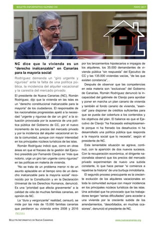 BOLETÍN INFORMATIVO NÚMERO XX	

 MAYO 2017
	

BOLETÍN INFORMATIVO DE NUEVA CANARIAS www.nuevacanarias.org
NC dice que la vivienda es un
“derecho inalcanzable” en Canarias
para la mayoría social
Rodríguez demanda un “giro urgente y
riguroso” ante la falta de una política pú-
blica, la incidencia del alquiler vacacional
y la carestía del mercado privado
El presidente de Nueva Canarias (NC), Román
Rodríguez, dijo que la vivienda en las islas es
un “derecho constitucional inalcanzable para la
mayoría” de los ciudadanos. El responsable de
los nacionalistas progresistas apeló a la necesi-
dad “urgente y rigurosa de dar un giro” a la si-
tuación provocada por la ausencia de una polí-
tica pública del Gobierno de CC, por el nuevo
incremento de los precios del mercado privado
y por la incidencia del alquiler vacacional en to-
da la comunidad, aunque con mayor intensidad
en los principales núcleos turísticos de las islas.
Román Rodríguez indicó que, como en otras
áreas en que el fracaso de la gestión del Ejecu-
tivo presidido por Fernando Clavijo es “más que
notorio, urge un giro tan urgente como riguroso”
en las políticas en materia de vivienda.
“No se trata de un problema menor ni de un
asunto aplazable en el tiempo sino de un dere-
cho inalcanzable para la mayoría social” reco-
nocido por la Constitución y en la Declaración
Universal de los Derechos Humanos, denunció.
Es una “prioridad que afecta gravemente” a la
calidad de vida de muchas familias canarias, en
opinión de NC.
La “dura y vergonzante” realidad, censuró, se
mide por las más de 15.000 familias canarias
que perdieron su vivienda entre 2008 y 2016
por los lanzamientos hipotecarios e impagos de
los alquileres, los 35.000 demandantes de vi-
vienda pública “sin respuesta” del Ejecutivo de
CC y las 135.000 viviendas vacías, “de las que
existen constancia”, .
Después de observar que las competencias
en esta materia son “exclusivas” del Gobierno
de Canarias, Román Rodríguez denunció la in-
capacidad del gabinete de Clavijo para aprobar
y poner en marcha un plan canario de vivienda
y también el fondo canario de vivienda, “esen-
cial” para disponer de créditos suficientes para
que se pueda dar cobertura a los contenidos y
los objetivos del plan. El balance es que el Eje-
cutivo de Clavijo “ha fracasado estrepitosamen-
te porque ni ha frenado los desahucios ni ha
desarrollado una política pública que responda
a la mayoría social que lo necesita”, según el
presidente de NC.
Esta lamentable situación se agrava, conti-
nuó, con la aparición de dos nuevos sucesos.
Con la recuperación económica, el dirigente na-
cionalista observó que los precios del mercado
privado experimentan de nuevo una subida
constante, lo que hace pensar “si comienza a
repetirse la historia” de una burbuja inmobiliaria.
El segundo proceso preocupante es la crecien-
te evolución de los alquileres vacacionales en
toda la comunidad aunque con mayor incidencia
en los principales núcleos turísticos de las islas.
Una actividad que ha provocado que los trabaja-
dores tengan “serias dificultades” para acceder a
una vivienda por la creciente subida de los
arrendamientos, “desorbitados, en muchas oca-
siones”, denunció el presidente de NC.
PRENSA
 