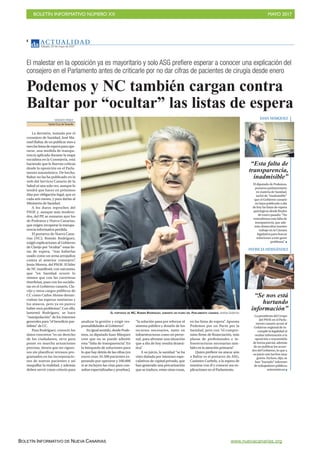 BOLETÍN INFORMATIVO NÚMERO XX	

 MAYO 2017
	

BOLETÍN INFORMATIVO DE NUEVA CANARIAS www.nuevacanarias.org
AC T UA L I D A D
Sábado, 20 de mayo de 2017
4
El malestar en la oposición ya es mayoritario y solo ASG prefiere esperar a conocer una explicación del
consejero en el Parlamento antes de criticarle por no dar cifras de pacientes de cirugía desde enero
Podemos y NC también cargan contra
Baltar por “ocultar” las listas de espera
VICENTE PÉREZ
Santa Cruz deTenerife
La decisión, tomada por el
consejero de Sanidad, José Ma-
nuel Baltar, de no publicar mes a
meslaslistasdeesperaparaope-
rarse, una medida de transpa-
rencia aplicada durante la etapa
socialista en la Consejería, está
haciendo que le lluevan críticas
desde la oposición en el Parla-
mento autonómico. De hecho,
Baltar no las ha publicado en la
web del Servicio Canario de la
Salud ni una sola vez, aunque lo
tendrá que hacer en próximos
días por obligación legal, que es
cada seis meses, y para darlas al
Ministerio de Sanidad.
A los duros reproches del
PSOE y, aunque más modera-
dos, del PP, se sumaron ayer los
de Podemos y Nueva Canarias,
que exigen recuperar la transpa-
rencia informativa perdida.
El portavoz de Nueva Cana-
rias (NC), Román Rodríguez,
exigió explicaciones al Gobierno
de Clavijo por “ocultar” estas lis-
tas de espera, “tras haberlas
usado como un arma arrojadiza
contra el anterior consejero”,
Jesús Morera, del PSOE. El líder
de NC manifestó, con sarcasmo,
que “en Sanidad ocurre lo
mismo que con las carreteras
tinerfeñas, pues con los socialis-
tas en el Gobierno canario, Cla-
vijo y otros cargos públicos de
CC como Carlos Alonso denun-
ciaban las esperas sanitarias y
los atascos, pero ya no parece
haber esos problemas”. Con ello,
lamentó Rodríguez, se hace
“manipulación” de los intereses
generales para “el beneficio par-
tidista” de CC.
Para Rodríguez, conocer los
datos concretos “es un derecho
de los ciudadanos, sirve para
poner en marcha actuaciones
precisas, tienen que ser riguro-
sos sin planificar retrasos pro-
gramados en las incorporacio-
nes de nuevos pacientes y así
maquillar la realidad, y además
deben servir como criterio para
EL PORTAVOZ DE NC, ROMÁN RODRÍGUEZ, DURANTE UN PLENO DEL PARLAMENTO CANARIO. Andrés Gutiérrez
analizar la gestión y exigir res-
ponsabilidades al Gobierno”.
En igual sentido, desde Pode-
mos, su diputado Juan Márquez
cree que no se puede admitir
esta “falta de transparencia”. En
la búsqueda de soluciones para
lo que hay detrás de las cifras (en
enero eran 34.500 pacientes es-
perando por operarse y 100.000
si se incluyen las citas para con-
sultas especializadas y pruebas),
“la solución pasa por reforzar el
sistema público y dotarlo de los
recursos necesarios, tanto en
infraestructuras como en perso-
nal, para afrontar una situación
que a día de hoy resulta dramá-
tica”.
A su juicio, la sanidad “se ha
visto dañada por intereses espe-
culativos de capital privado, que
han generado una precarización
que se traduce, entre otras cosas,
en las listas de espera”. Apuesta
Podemos por un Pacto por la
Sanidad, pero con “el compro-
miso firme de financiación, más
plazas de profesionales e in-
fraestructuras necesarias tam-
bién en la atención primaria”.
Quien prefiere no atacar aún
a Baltar es el portavoz de ASG,
Casimiro Curbelo, a la espera de
reunirse con él y conocer sus ex-
plicaciones en el Parlamento.
“Esta falta de
transparencia,
inadmisible”
El diputado de Podemos,
portavoz parlamentario
en materia de Sanidad,
tachó de “inadmisible”
que el Gobierno canario
no haya publicado a día
de hoy las listas de espera
quirúrgicas desde finales
de enero pasado: “No
entendemos esta falta de
transparencia, que ade-
más obstaculiza nuestro
trabajo en la Cámara
legislativa para buscar
soluciones a este grave
problema”
“Se nos está
hurtando
información”
La presidenta del Grupo
del PSOE en el Parla-
mento canario acusó al
Gobierno regional de in-
cumplir la legalidad al
ocultar información a la
oposición o transmitirla
de forma parcial, además
de no publicar los acuer-
dos del Gobierno, lo que a
su juicio son hechos muy
graves. Incluso, dijo, se
han “hurtado” informes
de trabajadores públicos
autonómicos
JUAN MÁRQUEZ
PATRICIA HERNÁNDEZ
 