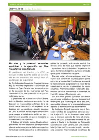 BOLETÍN INFORMATIVO NÚMERO XX	

 MAYO 2017
	

BOLETÍN INFORMATIVO DE NUEVA CANARIAS www.nuevacanarias.org
Morales y la patronal acuerdan
contribuir a la ejecución del Plan
Transforma Gran Canaria
El presidente del Cabildo y la CCE re-
suelven dudas durante cerca de dos ho-
ras en un encuentro de trabajo con las
sectoriales de la patronal
La Confederación Canaria de Empresarios puso
hoy su “músculo empresarial” a disposición del
Cabildo de Gran Canaria para aunar esfuerzos
en la ejecución de las inversiones del Plan
Transforma 2017, que prevé 700 obras por 244
millones de euros.
El presidente del Cabildo de Gran Canaria,
Antonio Morales, mantuvo un encuentro de tra-
bajo con los responsables sectoriales de la pa-
tronal, desde construcción a transportes, enca-
bezados por su presidente, Agustín Manrique
de Lara, a petición de los propios empresarios
para conocer al detalle este ambicioso plan, y
estuvieron de acuerdo en que es necesaria la
colaboración público-privada.
El Cabildo por sí solo, explicó Morales al em-
presariado, no tiene capacidad para ejecutar un
plan de esta envergadura dado que sucesivas
normativas han ido vaciando a la administración
pública de personal y solo permite sustituir dos
de cada diez, de modo que apenas emplea el
15 por ciento de su prepupuesto en personal, lo
que a la maraña burocrática suma un embudo
que supone un obstáculo a superar.
Por este motivo, el presidente grancanario les
expuso que coincide en su preocupación por la
ejecución y expuso las fórmulas que empleará
la Institución para que prosperen a pesar de los
impedimentos, de ahí la necesidad de sumar
esfuerzos. Y la Confederación “estará ahí, cola-
borando para que se maximice el porcentaje de
inversión, aseguró Manrique de Lara.
Así, el Cabildo prepara convenios para firmar
con diversas entidades a las que traspasará el
dinero para que se encarguen de la ejecución,
una medida valorada por el empresariado porque
agilizará la materialización de las inversiones.
La Institución firmará convenios con el Con-
sorcio Turístico de Maspalomas para que asu-
ma la ejecución de las infraestructuras turísti-
cas, el mercado agrícola del norte al Ayunta-
miento de Guía, y diversidad de obras las eje-
cutará el CAAM y la Sociedad de Promoción
Económica de Gran Canaria, con una persona-
lidad jurídica autónoma que también permite
esta operación. Y lo mismo hará con el resto de
NOTICIAS DE G r a n C a n a r i a
 