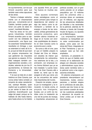 BOLETÍN INFORMATIVO NÚMERO XX	

 MAYO 2017
	

45
los ayuntamientos, con los que
firmará acuerdos para que
también sean entes ejecutores
de las obras.
“Vamos a trabajar estrecha-
mente con el empresariado
para que, conveniando con el
Cabildo, también puedan ges-
tionar una parte de estos re-
cursos”, manifestó Morales.
Para las obras en los polí-
gonos industriales, también
firmará acuerdos para su eje-
cución con las entidades de
conservación, una figura que
ha cosechado “extraordinarios”
resultados en Arinaga, y que
se extenderá al resto de la Is-
la, ya que se trata de que sean
los propios empresarios los
que gestionen los impuestos
que genera su espacio. El Ca-
bildo trabajará también con
organizaciones sociales y sin-
dicales, además de con los 21
ayuntamientos, la Cámara de
Comercio y la Universidad,
entre otros.
Y es que se trata de un plan
histórico en Gran Canaria, que
nunca antes había contado un
proyecto de estas característi-
cas, subrayó Morales, quien
explicó que su gobierno traba-
ja por sentar la base de una
auténtica diversificación que
salga del papel, porque se ha
hablado de ella hasta letanía,
pero hasta ahora no ha habido
una apuesta firme por poner
“los huevos en muchas ces-
tas”.
Esta apuesta contempla
áreas estratégicas como el
sector primario para romper la
dependencia del exterior en
algo tan básico como la ali-
mentación y también de la
energía a través de las reno-
vables, ambas generadoras de
economía productiva, pero
también abarca iniciativas en
boga en el mundo con enor-
mes posibilidades de desarro-
llo en Gran Canaria como la
economía azul y verde.
Se suma a ello el cine, para
el que el Cabildo prepara la
Ciudad del Cine en Infecar,
con estudios de interior que
complemente los extraordina-
rios exteriores de la Isla, y la
animación, con empresas co-
mo Anima Kitchent que ya se
han instalado “y cuenta mara-
villas” de Gran Canaria allá a
donde va, tanto que la Isla
acogerá el año que viene uno
de los encuentros del sector
más importantes del mundo.
Creación de empleo, apues-
ta por la investigación y la in-
novación, la banda ancha, el
proyecto Isla Inteligente,
Ecoisla, con un sinfín de me-
didas como la instalación de
una red de puntos de recarga,
o importantes actuaciones en
políticas sociales, con un gran
centro previsto en el antiguo
psiquiátrico por 13 millones
para los próximos años y
enormes obras en carreteras
por 15 millones, son algunas
de las actuaciones detalladas
por Morales a las sectoriales
de la patronal, además de 18
millones a través del Consejo
Insular de Aguas y su apuesta
por la MetroGuagua.
Los empresarios también
mostraron su tranquilidad por
no estar condicionados por
plazos, como pasa con las
obras del Fdcan, integradas en
el Plan Transforma y que en
cualquier caso ya han sido
ampliados.
Asimismo, el presidente in-
formó de que el Cabildo está
inmerso en la elaboración de
pliegos con cláusulas sociales
y administrativas cuyos borra-
dores serán remitidos tanto a
la patronal como a las organi-
zaciones sindicales.
El colectivo empresarial y el
presidente intercambiaron así
impresiones, dudas, preocu-
paciones, y también elogios
por lo ambicioso de este plan,
durante casi dos horas en las
que tuvieron ocasión de resol-
ver las cuestiones planteadas
y estuvieron de acuerdo en
remar unidos por el bien de
Gran Canaria.
OTROS ARTÍCULOS
 