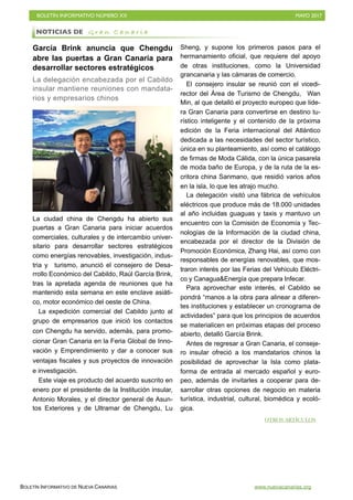 BOLETÍN INFORMATIVO NÚMERO XX	

 MAYO 2017
	

BOLETÍN INFORMATIVO DE NUEVA CANARIAS www.nuevacanarias.org
García Brink anuncia que Chengdu
abre las puertas a Gran Canaria para
desarrollar sectores estratégicos
La delegación encabezada por el Cabildo
insular mantiene reuniones con mandata-
rios y empresarios chinos
La ciudad china de Chengdu ha abierto sus
puertas a Gran Canaria para iniciar acuerdos
comerciales, culturales y de intercambio univer-
sitario para desarrollar sectores estratégicos
como energías renovables, investigación, indus-
tria y turismo, anunció el consejero de Desa-
rrollo Económico del Cabildo, Raúl García Brink,
tras la apretada agenda de reuniones que ha
mantenido esta semana en este enclave asiáti-
co, motor económico del oeste de China.
La expedición comercial del Cabildo junto al
grupo de empresarios que inició los contactos
con Chengdu ha servido, además, para promo-
cionar Gran Canaria en la Feria Global de Inno-
vación y Emprendimiento y dar a conocer sus
ventajas fiscales y sus proyectos de innovación
e investigación.
Este viaje es producto del acuerdo suscrito en
enero por el presidente de la Institución insular,
Antonio Morales, y el director general de Asun-
tos Exteriores y de Ultramar de Chengdu, Lu
Sheng, y supone los primeros pasos para el
hermanamiento oficial, que requiere del apoyo
de otras instituciones, como la Universidad
grancanaria y las cámaras de comercio.
El consejero insular se reunió con el vicedi-
rector del Área de Turismo de Chengdu, Wan
Min, al que detalló el proyecto europeo que lide-
ra Gran Canaria para convertirse en destino tu-
rístico inteligente y el contenido de la próxima
edición de la Feria internacional del Atlántico
dedicada a las necesidades del sector turístico,
única en su planteamiento, así como el catálogo
de firmas de Moda Cálida, con la única pasarela
de moda baño de Europa, y de la ruta de la es-
critora china Sanmano, que residió varios años
en la isla, lo que les atrajo mucho.
La delegación visitó una fábrica de vehículos
eléctricos que produce más de 18.000 unidades
al año incluidas guaguas y taxis y mantuvo un
encuentro con la Comisión de Economía y Tec-
nologías de la Información de la ciudad china,
encabezada por el director de la División de
Promoción Económica, Zhang Hai, así como con
responsables de energías renovables, que mos-
traron interés por las Ferias del Vehículo Eléctri-
co y Canagua&Energía que prepara Infecar.
Para aprovechar este interés, el Cabildo se
pondrá “manos a la obra para alinear a diferen-
tes instituciones y establecer un cronograma de
actividades” para que los principios de acuerdos
se materialicen en próximas etapas del proceso
abierto, detalló García Brink.
Antes de regresar a Gran Canaria, el conseje-
ro insular ofreció a los mandatarios chinos la
posibilidad de aprovechar la Isla como plata-
forma de entrada al mercado español y euro-
peo, además de invitarles a cooperar para de-
sarrollar otras opciones de negocio en materia
turística, industrial, cultural, biomédica y ecoló-
gica.
NOTICIAS DE G r a n C a n a r i a
OTROS ARTÍCULOS
 