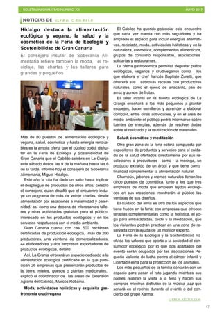 BOLETÍN INFORMATIVO NÚMERO XX	

 MAYO 2017
	

47
Hidalgo destaca la alimentación
ecológica y vegana, la salud y la
cosmética de la Feria de Ecología y
Sostenibilidad de Gran Canaria
El consejero insular de Soberanía Ali-
mentaria refiere también la moda, el re-
ciclaje, las charlas y los talleres para
grandes y pequeños
Más de 80 puestos de alimentación ecológica y
vegana, salud, cosmética y hasta energía renova-
bles es la amplia oferta que el público podrá disfru-
tar en la Feria de Ecología y Sostenibilidad de
Gran Canaria que el Cabildo celebra en La Granja
este sábado desde las 9 de la mañana hasta las 6
de la tarde, informó hoy el consejero de Soberanía
Alimentaria, Miguel Hidalgo.
Este año la cita ha dado un salto hasta triplicar
el despliegue de productos de otros años, celebró
el consejero, quien detalló que el encuentro inclu-
ye un programa de más de veinte charlas, desde
alimentación por estaciones a maternidad y pater-
nidad, así como una docena de interesantes talle-
res y otras actividades gratuitas para el público
interesado en los productos ecológicos y en los
servicios respetuosos con el medio ambiente.
Gran Canaria cuenta con casi 500 hectáreas
certificadas de producción ecológica, más de 200
productores, una veintena de comercializadores,
44 elaboradores y dos empresas exportadoras de
productos ecológicos, detalló.
Así, La Granja ofrecerá un espacio dedicado a la
alimentación ecológica certificada en la que parti-
cipan 26 empresas que presentarán productos de
la tierra, mieles, quesos o plantas medicinales,
explicó el coordinador de las áreas de Extensión
Agraria del Cabildo, Marcos Robaina.
Moda, actividades holísticas y exquisita gas-
tronomía crudivegana
El Cabildo ha querido potenciar este encuentro
que cada vez cuenta con más seguidores y ha
ampliado el espacio para incluir energías alternati-
vas, reciclado, moda, actividades holísticas y en la
naturaleza, cosmética, complementos alimenticios,
grupos de consumo responsable, asociaciones
solidarias y restaurantes.
La oferta gastronómica permitirá degustar platos
ecológicos, veganos y crudiveganos como los
que elabora el chef francés Baptiste Zuretti, que
ofrecerá sus sabrosas recetas con productores
naturales, como el queso de anacardo, pan de
arroz y zumos de frutas.
El taller infantil en la huerta ecológica de La
Granja enseñará a los más pequeños a plantar
esquejes, hacer semilleros y aprender a elaborar
compost, entre otras actividades, y en el área de
medio ambiente el público podrá informarse sobre
fuentes de energías, además de resolver dudas
sobre el reciclado y la reutilización de materiales.
Salud, cosmética y meditación
Otra gran zona de la feria estará compuesta por
expositores de productos y servicios para el cuida-
do de la salud ofertados directamente por sus re-
colectores o productores como la moringa, un
producto extraído de un árbol y que tiene como
finalidad complementar la alimentación natural.
Champús, jabones y cremas naturales llenan los
cinco puestos de cosmética, junto a los que tres
empresas de moda que emplean tejidos ecológi-
cos en sus creaciones, mostrarán al público las
ventajas de sus diseños.
El cuidado del alma es otro de los aspectos que
tiene hueco en la feria, con empresas que ofrecen
terapias complementarias como la holística, el yo-
ga para embarazadas, taichi y la meditación, que
los visitantes podrán practicar en una zona de re-
servada con la ayuda de un monitor experto.
La Feria de la Ecología y la Sostenibilidad no
olvida los valores que aporta a la sociedad el con-
sumidor ecológico, por lo que dos apartados del
evento serán ocupados por las asociaciones Pe-
queño Valiente de lucha contra el cáncer infantil y
Libertad Felina para la protección de los animales.
Los más pequeños de la familia contarán con un
espacio para pasar el rato jugando mientras sus
padres realizan la visita a la feria y hacen sus
compras mientras disfrutan de la música jazz que
sonará en el recinto durante el evento o del con-
cierto del grupo Karma.
NOTICIAS DE G r a n C a n a r i a
OTROS ARTÍCULOS
 
