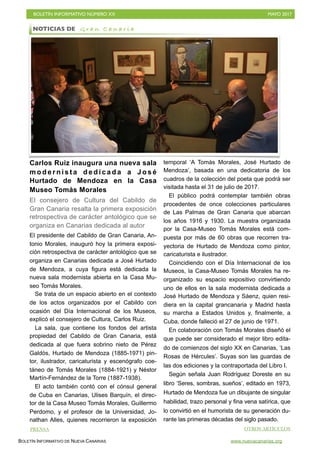 BOLETÍN INFORMATIVO NÚMERO XX	

 MAYO 2017
	

BOLETÍN INFORMATIVO DE NUEVA CANARIAS www.nuevacanarias.org
Carlos Ruiz inaugura una nueva sala
m o d e r n i s t a d e d i c a d a a J o s é
Hurtado de Mendoza en la Casa
Museo Tomás Morales
El consejero de Cultura del Cabildo de
Gran Canaria resalta la primera exposición
retrospectiva de carácter antológico que se
organiza en Canarias dedicada al autor
El presidente del Cabildo de Gran Canaria, An-
tonio Morales, inauguró hoy la primera exposi-
ción retrospectiva de carácter antológico que se
organiza en Canarias dedicada a José Hurtado
de Mendoza, a cuya figura está dedicada la
nueva sala modernista abierta en la Casa Mu-
seo Tomás Morales.
Se trata de un espacio abierto en el contexto
de los actos organizados por el Cabildo con
ocasión del Día Internacional de los Museos,
explicó el consejero de Cultura, Carlos Ruiz.
La sala, que contiene los fondos del artista
propiedad del Cabildo de Gran Canaria, está
dedicada al que fuera sobrino nieto de Pérez
Galdós, Hurtado de Mendoza (1885-1971) pin-
tor, ilustrador, caricaturista y escenógrafo coe-
táneo de Tomás Morales (1884-1921) y Néstor
Martín-Fernández de la Torre (1887-1938).
El acto también contó con el cónsul general
de Cuba en Canarias, Ulises Barquín, el direc-
tor de la Casa Museo Tomás Morales, Guillermo
Perdomo, y el profesor de la Universidad, Jo-
nathan Alles, quienes recorrieron la exposición
temporal ‘A Tomás Morales, José Hurtado de
Mendoza’, basada en una dedicatoria de los
cuadros de la colección del poeta que podrá ser
visitada hasta el 31 de julio de 2017.
El público podrá contemplar también obras
procedentes de once colecciones particulares
de Las Palmas de Gran Canaria que abarcan
los años 1916 y 1930. La muestra organizada
por la Casa-Museo Tomás Morales está com-
puesta por más de 60 obras que recorren tra-
yectoria de Hurtado de Mendoza como pintor,
caricaturista e ilustrador.
Coincidiendo con el Día Internacional de los
Museos, la Casa-Museo Tomás Morales ha re-
organizado su espacio expositivo convirtiendo
uno de ellos en la sala modernista dedicada a
José Hurtado de Mendoza y Sáenz, quien resi-
diera en la capital grancanaria y Madrid hasta
su marcha a Estados Unidos y, finalmente, a
Cuba, donde falleció el 27 de junio de 1971.
En colaboración con Tomás Morales diseñó el
que puede ser considerado el mejor libro edita-
do de comienzos del siglo XX en Canarias, ‘Las
Rosas de Hércules’. Suyas son las guardas de
las dos ediciones y la contraportada del Libro I.
Según señala Juan Rodríguez Doreste en su
libro ‘Seres, sombras, sueños’, editado en 1973,
Hurtado de Mendoza fue un dibujante de singular
habilidad, trazo personal y fina vena satírica, que
lo convirtió en el humorista de su generación du-
rante las primeras décadas del siglo pasado.
NOTICIAS DE G r a n C a n a r i a
PRENSA OTROS ARTÍCULOS
 