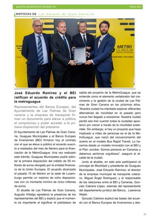 BOLETÍN INFORMATIVO NÚMERO XX	

 MAYO 2017
	

65
José Eduardo Ramírez y el BEI
ratifican el acuerdo de crédito para
la metroguagua
Representantes del Banco Europeo, del
Ayuntamiento de Las Palmas de Gran
canaria y la empresa de transporte fir-
man un documento para elevar a público
el compromiso y poder acceder a la pri-
mera disposición del préstamo
El Ayuntamiento de Las Palmas de Gran Cana-
ria, Guaguas Municipales y el Banco Europeo
de Inversiones (BEI) firmaron hoy el contrato
con el que se eleva a público el acuerdo suscri-
to a mediados del mes de febrero para la finan-
ciación de la MetroGuagua. Una vez realizado
este trámite, Guaguas Municipales podrá solici-
tar la primera disposición del crédito de 50 mi-
llones de euros otorgado por la entidad financie-
ra de la Unión Europea. El acuerdo alcanzado
el pasado 15 de febrero en la sede de Luxem-
burgo permite un máximo de ocho disposicio-
nes con un montante mínimo de cinco millones
de euros.
El alcalde de Las Palmas de Gran Canaria,
Augusto Hidalgo agradeció la presencia de los
representantes del BEI y explicó que el momen-
to es importante al significar el pistoletazo de
salida del proyecto de la MetroGuagua, que se
entiende como el elemento vertebrador del cre-
cimiento y la gestión de la ciudad de Las Pal-
mas de Gran Canaria en los próximos años.
“Nuestra ciudad ha intentado explorar diferentes
alternativas de movilidad en el pasado pero
nunca han llegado a eclosionar. Nuestra ciudad
perdió ese tren cuando todas la ciudades apos-
taron por crecer a través de la movilidad soste-
nible. Sin embargo, si hay un proyecto que haya
implicado a miles de personas es el de la Me-
troGuagua, que nació del convencimiento del
acierto en el modelo Bus Rapid Transit. Lo ha-
cemos desde un modelo innovador con el BEI y
el Plan Juncker. Somos pioneros en Canarias y
debemos sentirnos orgullosos”, aseguró el al-
calde de la ciudad.
Junto al alcalde, en este acto participaron el
concejal de Movilidad y presidente de Guaguas
Municipales, José Eduardo Ramírez; el director
de la empresa municipal de transporte colecti-
vo, Miguel Ángel Rodríguez; y el responsable
de las relaciones entre el BEI y Canarias, Gon-
zalo Cabrera López, además del representante
del departamento jurídico del Banco, Lawrence
Walsh.
Gonzalo Cabrera explicó las bases del acuer-
do con el Banco Europeo de Inversiones y des-
NOTICIAS DE L a s P a l m a s d e G r a n C a n a r i a
 