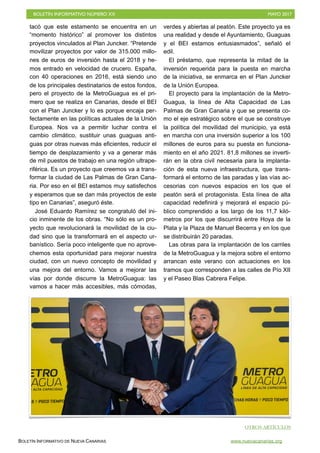 BOLETÍN INFORMATIVO NÚMERO XX	

 MAYO 2017
	

BOLETÍN INFORMATIVO DE NUEVA CANARIAS www.nuevacanarias.org
tacó que este estamento se encuentra en un
“momento histórico” al promover los distintos
proyectos vinculados al Plan Juncker. “Pretende
movilizar proyectos por valor de 315.000 millo-
nes de euros de inversión hasta el 2018 y he-
mos entrado en velocidad de crucero. España,
con 40 operaciones en 2016, está siendo uno
de los principales destinatarios de estos fondos,
pero el proyecto de la MetroGuagua es el pri-
mero que se realiza en Canarias, desde el BEI
con el Plan Juncker y lo es porque encaja per-
fectamente en las políticas actuales de la Unión
Europea. Nos va a permitir luchar contra el
cambio climático, sustituir unas guaguas anti-
guas por otras nuevas más eficientes, reducir el
tiempo de desplazamiento y va a generar más
de mil puestos de trabajo en una región ultrape-
riférica. Es un proyecto que creemos va a trans-
formar la ciudad de Las Palmas de Gran Cana-
ria. Por eso en el BEI estamos muy satisfechos
y esperamos que se dan más proyectos de este
tipo en Canarias”, aseguró éste.
José Eduardo Ramírez se congratuló del ini-
cio inminente de los obras. “No sólo es un pro-
yecto que revolucionará la movilidad de la ciu-
dad sino que la transformará en el aspecto ur-
banístico. Sería poco inteligente que no aprove-
chemos esta oportunidad para mejorar nuestra
ciudad, con un nuevo concepto de movilidad y
una mejora del entorno. Vamos a mejorar las
vías por donde discurre la MetroGuagua: las
vamos a hacer más accesibles, más cómodas,
verdes y abiertas al peatón. Este proyecto ya es
una realidad y desde el Ayuntamiento, Guaguas
y el BEI estamos entusiasmados”, señaló el
edil.
El préstamo, que representa la mitad de la
inversión requerida para la puesta en marcha
de la iniciativa, se enmarca en el Plan Juncker
de la Unión Europea.
El proyecto para la implantación de la Metro-
Guagua, la línea de Alta Capacidad de Las
Palmas de Gran Canaria y que se presenta co-
mo el eje estratégico sobre el que se construye
la política del movilidad del municipio, ya está
en marcha con una inversión superior a los 100
millones de euros para su puesta en funciona-
miento en el año 2021. 81,8 millones se inverti-
rán en la obra civil necesaria para la implanta-
ción de esta nueva infraestructura, que trans-
formará el entorno de las paradas y las vías ac-
cesorias con nuevos espacios en los que el
peatón será el protagonista. Esta línea de alta
capacidad redefinirá y mejorará el espacio pú-
blico comprendido a los largo de los 11,7 kiló-
metros por los que discurrirá entre Hoya de la
Plata y la Plaza de Manuel Becerra y en los que
se distribuirán 20 paradas.
Las obras para la implantación de los carriles
de la MetroGuagua y la mejora sobre el entorno
arrancan este verano con actuaciones en los
tramos que corresponden a las calles de Pío XII
y el Paseo Blas Cabrera Felipe.
OTROS ARTÍCULOS
 