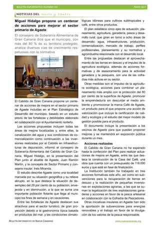 BOLETÍN INFORMATIVO NÚMERO XX	

 MAYO 2017
	

BOLETÍN INFORMATIVO DE NUEVA CANARIAS www.nuevacanarias.org
Miguel Hidalgo propone un centenar
de acciones para mejorar el sector
primario de Agaete
El consejero de Soberanía Alimentaria de
Gran Canaria dice que el municipio, con
más del 80 % de su territorio protegido,
analiza diversas vías de crecimiento res-
petuosas con la normativa
El Cabildo de Gran Canaria propone un cente-
nar de acciones de mejora en el sector primario
de Agaete incluidas en el Plan Estratégico de
Desarrollo del municipio, basado en un estudio
previo de las fortalezas y debilidades elaborado
en colaboración con el Ayuntamiento norteño.
Las acciones propuestas incluyen todas las
áreas de mejora localizadas y, entre ellas, la
canalización del agua y sus condiciones de co-
mercialización como continuación a las inver-
siones realizadas por el Cabildo en infraestruc-
turas de depuración, informó el consejero de
Soberanía Alimentaria del Cabildo de Gran Ca-
naria, Miguel Hidalgo, en la presentación del
Plan junto al alcalde de Agaete, Juan Ramón
Martín, y la concejala de Sector Primario y con-
sejera insular, Inés Miranda.
El estudio describe Agaete como una localidad
marcada por su situación geográfica y su relieve
abrupto, en la que destaca la situación de de-
sempleo del 29 por ciento de su población, enve-
jecida y en disminución, a la que se suma una
importante población flotante que llega al muni-
cipio los fines de semana y en vacaciones.
Entre las fortalezas de Agaete destacan sus
atractivos para el sector turístico, de gran pro-
yección debido a la gastronomía típica basada
en productos del mar, y las condiciones climato-
lógicas idóneas para cultivos subtropicales y
café, entre otros productos.
El plan establece cinco ejes de actuación, pla-
neamiento, agricultura, ganadería, pesca y desa-
rrollo rural, que giran en torno a ocho áreas de
desarrollo: agua, infraestructuras, producción,
comercialización, mercado de trabajo, perfiles
profesionales, planeamiento y su normativa y
agroindustria relacionada con el desarrollo local.
Entre las propuestas destacan el aprovecha-
miento de las tierras en desuso y el impulso de la
agricultura ecológica, además de acciones for-
mativas y de asesoramiento para la actividad
ganadera y la pesquera, con una de las cofra-
días más activas en su sector.
Otras medidas son el impulso de la agricultu-
ra ecológica, acciones para combinar un pla-
neamiento más amplio con la protección del 80
por ciento de la superficie de Agaete, promover
la emprendeduría sin descuidar el medio am-
biente y promocionar la marca Café de Agaete,
un producto para el que propone una acción de
valorización que incluye la certificación de cali-
dad y ecología y el estudio del mejor modelo de
gestión posible para el producto.
El documento incluye la presentación a los
vecinos de Agaete para que puedan proponer
mejoras y se mantendrá en exposición pública
durante un mes.
Acciones realizadas
El Cabildo de Gran Canaria no ha esperado
hasta la confección del Plan para realizar actua-
ciones de mejora en Agaete, entre las que des-
taca la construcción de la Casa del Café, una
obra que cuenta con un presupuesto de 118.000
euros y que está en fase de finalización.
La Institución también ha trabajado en tres
acciones formativas este año, así como en sub-
venciones para la recuperación de tierras en
desuso y la realización de pequeñas inversio-
nes en explotaciones agrarias, a las que se su-
man la legalización de tres explotaciones gana-
deras y acciones en favor de la pesca artesanal
en colaboración con la Cofradía de Pescadores.
Otras iniciativas insulares en Agaete han sido
la aportación de subvenciones para energías
renovables y el trabajo en favor de la divulga-
ción de los valores de la pesca responsable.
NOTICIAS DEL N o r t e y C e n t r o
 