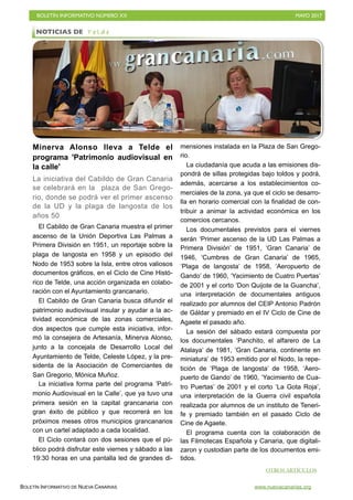 BOLETÍN INFORMATIVO NÚMERO XX	

 MAYO 2017
	

BOLETÍN INFORMATIVO DE NUEVA CANARIAS www.nuevacanarias.org
Minerva Alonso lleva a Telde el
programa 'Patrimonio audiovisual en
la calle'
La iniciativa del Cabildo de Gran Canaria
se celebrará en la plaza de San Grego-
rio, donde se podrá ver el primer ascenso
de la UD y la plaga de langosta de los
años 50
El Cabildo de Gran Canaria muestra el primer
ascenso de la Unión Deportiva Las Palmas a
Primera División en 1951, un reportaje sobre la
plaga de langosta en 1958 y un episodio del
Nodo de 1953 sobre la Isla, entre otros valiosos
documentos gráficos, en el Ciclo de Cine Histó-
rico de Telde, una acción organizada en colabo-
ración con el Ayuntamiento grancanario.
El Cabildo de Gran Canaria busca difundir el
patrimonio audiovisual insular y ayudar a la ac-
tividad económica de las zonas comerciales,
dos aspectos que cumple esta iniciativa, infor-
mó la consejera de Artesanía, Minerva Alonso,
junto a la concejala de Desarrollo Local del
Ayuntamiento de Telde, Celeste López, y la pre-
sidenta de la Asociación de Comerciantes de
San Gregorio, Mónica Muñoz.
La iniciativa forma parte del programa ‘Patri-
monio Audiovisual en la Calle’, que ya tuvo una
primera sesión en la capital grancanaria con
gran éxito de público y que recorrerá en los
próximos meses otros municipios grancanarios
con un cartel adaptado a cada localidad.
El Ciclo contará con dos sesiones que el pú-
blico podrá disfrutar este viernes y sábado a las
19:30 horas en una pantalla led de grandes di-
mensiones instalada en la Plaza de San Grego-
rio.
La ciudadanía que acuda a las emisiones dis-
pondrá de sillas protegidas bajo toldos y podrá,
además, acercarse a los establecimientos co-
merciales de la zona, ya que el ciclo se desarro-
lla en horario comercial con la finalidad de con-
tribuir a animar la actividad económica en los
comercios cercanos.
Los documentales previstos para el viernes
serán ‘Primer ascenso de la UD Las Palmas a
Primera División’ de 1951, ‘Gran Canaria’ de
1946, ‘Cumbres de Gran Canaria’ de 1965,
‘Plaga de langosta’ de 1958, ‘Aeropuerto de
Gando’ de 1960, ‘Yacimiento de Cuatro Puertas’
de 2001 y el corto ‘Don Quijote de la Guancha’,
una interpretación de documentales antiguos
realizado por alumnos del CEIP Antonio Padrón
de Gáldar y premiado en el IV Ciclo de Cine de
Agaete el pasado año.
La sesión del sábado estará compuesta por
los documentales ‘Panchito, el alfarero de La
Atalaya’ de 1981, ‘Gran Canaria, continente en
miniatura’ de 1953 emitido por el Nodo, la repe-
tición de ‘Plaga de langosta’ de 1958, ‘Aero-
puerto de Gando’ de 1960, ‘Yacimiento de Cua-
tro Puertas’ de 2001 y el corto ‘La Gota Roja’,
una interpretación de la Guerra civil española
realizada por alumnos de un instituto de Teneri-
fe y premiado también en el pasado Ciclo de
Cine de Agaete.
El programa cuenta con la colaboración de
las Filmotecas Española y Canaria, que digitali-
zaron y custodian parte de los documentos emi-
tidos.
NOTICIAS DE T e l d e
OTROS ARTÍCULOS
 