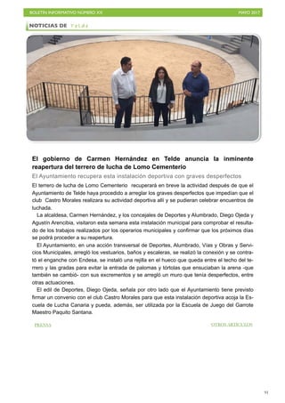 BOLETÍN INFORMATIVO NÚMERO XX	

 MAYO 2017
	

91
El gobierno de Carmen Hernández en Telde anuncia la inminente
reapertura del terrero de lucha de Lomo Cementerio
El Ayuntamiento recupera esta instalación deportiva con graves desperfectos
El terrero de lucha de Lomo Cementerio recuperará en breve la actividad después de que el
Ayuntamiento de Telde haya procedido a arreglar los graves desperfectos que impedían que el
club Castro Morales realizara su actividad deportiva allí y se pudieran celebrar encuentros de
luchada.
La alcaldesa, Carmen Hernández, y los concejales de Deportes y Alumbrado, Diego Ojeda y
Agustín Arencibia, visitaron esta semana esta instalación municipal para comprobar el resulta-
do de los trabajos realizados por los operarios municipales y confirmar que los próximos días
se podrá proceder a su reapertura.
El Ayuntamiento, en una acción transversal de Deportes, Alumbrado, Vías y Obras y Servi-
cios Municipales, arregló los vestuarios, baños y escaleras, se realizó la conexión y se contra-
tó el enganche con Endesa, se instaló una rejilla en el hueco que queda entre el techo del te-
rrero y las gradas para evitar la entrada de palomas y tórtolas que ensuciaban la arena -que
también se cambió- con sus excrementos y se arregló un muro que tenía desperfectos, entre
otras actuaciones.
El edil de Deportes, Diego Ojeda, señala por otro lado que el Ayuntamiento tiene previsto
firmar un convenio con el club Castro Morales para que esta instalación deportiva acoja la Es-
cuela de Lucha Canaria y pueda, además, ser utilizada por la Escuela de Juego del Garrote
Maestro Paquito Santana.
NOTICIAS DE T e l d e
PRENSA OTROS ARTÍCULOS
 