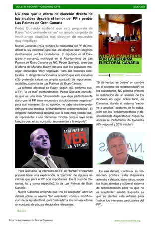 BOLETÍN INFORMATIVO NÚMERO XXVII	

 JULIO 2014
	

BOLETÍN INFORMATIVO DE NUEVA CANARIAS www.nuevacanarias.org
NC cree que la oferta de elección directa de
los alcaldes desvela el temor del PP a perder
Las Palmas de Gran Canaria
Pedro Quevedo sostiene que esta propuesta de
Rajoy “sólo pretende salvar” un amplio conjunto de
importantes alcaldías tras disponer de encuestas
muy negativas
Nueva Canarias (NC) rechaza la propuesta del PP de mo-
dificar la ley electoral para que los alcaldes sean elegidos
directamente por los ciudadanos. El diputado en el Con-
greso y portavoz municipal en el Ayuntamiento de Las
Palmas de Gran Canaria de NC, Pedro Quevedo, cree que
la oferta de Mariano Rajoy desvela que los populares ma-
nejan encuestas “muy negativas” para sus intereses elec-
torales. El dirigente nacionalista observó que esta iniciativa
sólo pretende salvar un amplio conjunto de importantes
alcaldías, como la de Las Palmas de Gran Canaria.
La reforma electoral de Rajoy, según NC, confirma que,
al PP, “le va mal” electoralmente. Pedro Quevedo conside-
ró que es una idea “disparatada que deja perfectamente
claro que el PP tiene encuestas absolutamente negativas”
para sus intereses. En su opinión, no cabe otra interpreta-
ción para una medida “profundamente antidemocrática”. El
dirigente nacionalista recalcó que la lista más votada pue-
de representar a una “inmensa minoría porque haya otras
fuerzas que, en su conjunto, representan a la mayoría”.
Para Quevedo, la intención del PP de “forzar” la voluntad
popular tiene una explicación, la “pérdida” de algunas al-
caldías que para el PP son importantes. En el caso de Ca-
narias, tal y como especificó, la de Las Palmas de Gran
Canaria.
Nueva Canarias entiende que “no es aceptable” abrir un
debate sobre un asunto “tan relevante”, como la modifica-
ción de la ley electoral, para “salvarle” a los conservadores
un conjunto de plazas electorales relevantes.
“Si de verdad se quiere” un cambio
en el sistema de representación de
los ciudadanos, NC plantea primero
la realización de un análisis de los
modelos en vigor, sobre todo, en
Canarias, donde el sistema “exclu-
ye a amplios” sectores de la pobla-
ción por los “antidemocráticos y ab-
solutamente disparatados” topes de
acceso al Parlamento de Canarias
(6% regional y 30% insular).
En ese debate, continuó, su for-
mación política está dispuesta
además a debatir, entre otros, sobre
las listas abiertas y sobre el sistema
de representación pero “lo que no
es aceptable”, añadió Quevedo, es
que se plantee esta reforma para
“salvar los intereses particulares del
PP”.
PRENSA
 