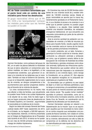 BOLETÍN INFORMATIVO NÚMERO XXVII	

 JULIO 2014
	

BOLETÍN INFORMATIVO DE NUEVA CANARIAS www.nuevacanarias.org
NC de Telde considera lamentable que
el pacto local vote en contra de una
iniciativa para frenar los desahucios
El grupo nacionalista afirma que el PP,
CC, CCN y los “acompañantes” rechazan
las medidas para evitar que las familias
se queden en la calle
Carmen Hernández, como portavoz del grupo de
NC, en el salón de plenos defendió la necesidad
de que el pleno adquiriera un compromiso para
activar medidas, en base a la legalidad y a las
competencias existentes, que garanticen el ac-
ceso a la vivienda de los teldenses que lo nece-
siten. También se insta al Gobierno de Canarias,
a que en el desarrollo reglamentario de la nueva
ley de vivienda, se otorgue competencias a los
ayuntamientos para aprobar programas destina-
dos al fomento de la vivienda de alquiler.
¨La crisis socioeconómica no ha hecho más
que afectar a miles de familias, que actualmente
no pueden hacer frente a las cuotas hipotecarias
o de alquiler de su casa. Esto ha dado lugar a
que se hayan producido miles de desahucios en
el Estado Español y en Canarias¨, argumentaba
la nacionalista en la defensa de la moción.
Según los datos del consejo General del Poder
Judicial desde 2007 hasta septiembre de 2013,
en el Estado, se ha llegado a 500.000 ejecucio-
nes hipotecarias. Además, el informe presentado
por el Colegio de Registradores de la Propiedad,
solo durante el año 2012, la banca se ha queda-
do con más de 30.034 primeras residencias por
impago de créditos hipotecarios.
En Canarias hay más de 35.000 familias solici-
tantes de una vivienda social de y existen alre-
dedor de 130.000 viviendas vacías. Desde el
grupo nacionalista se apunta que la nueva ley,
recientemente aprobada en el Parlamento Cana-
rio, ni va a facilitar el acceso a la vivienda ni va a
evitar que la pierdan quienes no puedan pagar
su hipoteca o su alquiler. Esta realidad está
creando una situación dramática, de verdadera
emergencia habitacional, sin que encuentre una
respuesta contundente por parte de las adminis-
traciones públicas.
Ante la enorme cantidad de población con ne-
cesidades de vivienda y la falta de recursos pú-
blicos para hacerle frente, resulta urgente movili-
zar las viviendas vacía en manos de los bancos
y de las grandes promotoras inmobiliarias.
La moción pretendía, por un lado, fomentar y
garantizar la función social de la vivienda, desin-
centivando su utilización anómala y antisocial,
así como, que el gobierno canario defina la de-
socupación de viviendas de titularidad de entida-
des financieras y grandes empresas como situa-
ción anómala, tipificando las infracciones oportu-
nas. Mecanismos que pueden activar las admi-
nistraciones para dar respuesta a la vulneración
del derecho a una vivienda digna, como recoge
la Constitución, en su artículo 47. Son algunos
de los aspectos recogidos en la propuesta de-
sestimada por el gobierno de Telde.
Es lamentable que un gobierno no sea capaz
de dejar a un lado sus intereses partidistas y que
no tenga el compromiso y la sensibilidad necesa-
ria para poner en marcha acciones que atiendan
este drama social. "Se pueden tomar medidas"
apuntaba la portavoz nacionalista, como así lo
han hecho otros municipios canarios, como el de
Santa Cruz de Tenerife, en coordinación con la
plataforma de afectados por los desahucios.
Carmen Hernández valoraba en relación a la
desestimación de la moción "que no se equivo-
quen aquellos que han levantado la mano votan-
do en contra creyendo que rechazaban una pro-
puesta de Nueva Canarias, han votado en contra
de la ciudadanía que vive el drama de la pérdida
de su vivienda, demostrando con ello su falta de
compromiso en la defensa de los derechos de
los damnificados por esta injusta crisis".
NOTICIAS DESDE TELDE 	

PP, CC, CCN
A FAVOR DE LAS EJECUCIONES
HIPOTECARIAS
PRENSA OTROS ARTÍCULOS
 