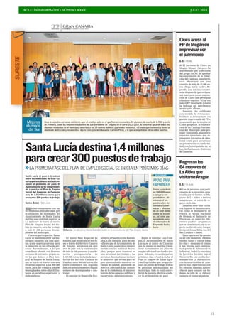 BOLETÍN INFORMATIVO NÚMERO XXVII	

 JULIO 2014
	

13
CANARIAS 7. MARTES 1 JULIO 2014
GRAN CANARIA
22
C7
Esfuerzo. La alcaldesa Dunia González habla en la presentación del Plan Empleo Social.
Máximo compromiso con las
familias más afectadas por
la situación de desempleo. El
Ayuntamiento de Santa Lucía
destina una cantidad superior a
1,4 millones de euros al nuevo
Plan de Empleo Social del Go-
bierno canario, para dar trabajo
a más de 300 personas desem-
pleadas del municipio.
Con esta participación, Santa
Lucía se mantiene entre los mu-
nicipios canarios que más apor-
tan a este nuevo programa para
la reducción de las cifras de per-
sonas desempleadas, a lo que
contribuye además con diversas
acciones de iniciativa propia en-
tre las que destaca el Plan Inte-
gral de Empleo de Santa Lucía,
que se inició en febrero con una
dotación superior a los 600.000
euros, para dar trabajo a unos 90
desempleados, entre ellos 35 titu-
lados en estudios superiores y
diplomaturas.
SantaLucíadestina1,4millones
paracrear300puestosdetrabajo
Santa Lucía se pone a la cabeza
entre los municipios de Gran Ca-
naria que más dinero destina a re-
solver el problema del paro. El
Ayuntamiento se ha comprometi-
do a aportar al Plan de Empleo
Social del Gobierno de Canarias
más de 1,4 millones euros para
crear unos 300 puestos de trabajo.
GABRIEL SUÁREZ / SANTA LUCÍA
>>LA PRIMERA FASE DEL PLAN DE EMPLEO SOCIAL SE INICIA EN PRÓXIMOS DÍAS
El nuevo Plan Especial de
Empleo, que se ejecuta en dos fa-
ses a través del Servicio Canario
de Empleo, arrancará en este
mes de julio con la contratación
de más de 150 personas y una do-
tación presupuestaria de
1.117.000 euros, incluida la apor-
tación del Servicio Canario de
Empleo, unos 386.000 euros. En
enero comenzará una segunda
fase con idénticos medios e igual
número de desempleados a con-
tratar.
El concejal de Desarrollo Eco-
nómico y Planificación Estraté-
gica, Luis Campos, pone de ma-
nifiesto que el Ayuntamiento de
Santa Lucía «sigue muy compro-
metido con las políticas de em-
pleo, porque para nosotros es
una prioridad dar trabajo a las
personas desempleadas median-
te proyectos que sirvan para se-
guir manteniendo nuestros re-
cursos de calidad, prestando un
servicio adecuado a las deman-
das de la ciudadanía, el manteni-
miento de los espacios públicos y
los servicios administrativos».
Según el concejal Luis Cam-
pos, el Ayuntamiento de Santa
Lucía es el único de Canarias
que ha puesto en marcha y man-
tiene actualmente un plan de
empleo adicional con fondos pro-
pios. Además, recuerda que en
próximos días echará a andar el
Plan de Empleo de Zonas Agra-
rias Deprimidas que proporcio-
nará un puesto de trabajo a otras
90 personas desempleadas del
municipio, todo lo cual contri-
buirá de manera efectiva a redu-
cir la problemática del paro.
C7
Unas trescientas personas asistieron ayer al emotivo acto en el que fueron reconocidos 32 alumnos de cuarto de la ESO y sexto
de Primaria, como los mejores estudiantes de San Bartolomé de Tirajana en el curso 2013-2014. Al concurso optaron todos los
alumnos residentes en el municipio, adscritos a los 18 centros públicos y privados existentes. «El municipio comienza a tener un
alumnado destacado y reconocido», dijo la concejala de Educación Carmen Pérez, a la que acompañaban otros ediles sureños.
Mejores
alumnos
del Sur
G. S. / MOGÁN
■ El portavoz de Ciuca en
Mogán, Mencey Navarro, ha
manifestado que la decisión
del grupo del PP, de aprobar
la contratación de la redac-
ción del Catálogo Arquitectó-
nico Municipal por una
cuantía de más de 47.000 eu-
ros «llega mal y tarde», Re-
procha que inician este trá-
mite después de que rechaza-
sen hace unos meses una mo-
ción de Ciuca que perseguía
el mismo objetivo. «Una vez
más el PP llega tarde y mal a
la defensa del patrimonio
municipal», afirma.
Navarro, ha calificado
esta medida de «irresponsa-
bilidad» y denunciado «la
gestión improvisada del PP»,
asegurando que la moción de
Ciuca proponía la elabora-
ción de un Catálogo Patrimo-
nial del Municipio para pro-
teger inmuebles, muebles y
espacios singulares que re-
presenten los signos de iden-
tidad local, para garantizar
su preservación en conformi-
dad con lo estipulado en la
Ley de Patrimonio Histórico
de Canarias.
Ciucaacusaal
PPdeMogánde
improvisarcon
elpatrimonio
G. S. / LA ALDEA
■ Los 64 personas que parti-
ciparon de la excursión orga-
nizada por el Centro de Ma-
yores de La Aldea a tierras
aragonesas, ya están de re-
greso en la isla.
Durante siete días visita-
ron lugares de interés cultu-
ral como el Monasterio de
Piedra, el Parque Nacional
de Ordesa, el Balneario de
Panticosa así como los dife-
rentes pueblos aragoneses
que se caracterizan por su as-
pecto medieval, entre los que
destacan Ainsa, Echo, Sos del
Rey Católico y Javier.
Los viajeros no ha parado
ni un solo momento. «Hemos
tenidos bailes y cantos todos
los días y ensayado el himno
a San Nicolás para cantárse-
lo al patrón de Almonacid de
la Sierra», indicó la concejala
de Servicios Sociales Ingrid
Navarro. En este pueblo her-
manado con La Aldea tuvie-
ron la oportunidad de com-
partir sus experiencias con
los vecinos. También aprove-
charon para conocer sus bo-
degas, la calle de La Aldea y
cantarle el himno al patrón.
Regresanlos
64mayoresde
LaAldeaque
visitaronAragón
APOYO PARA
EMPRENDER
Santa Lucía desti-
na 100.000 euros
a apoyar a em-
prendedores, eli-
minando el Im-
puesto sobre Ac-
tividades Econó-
micas y ofrecien-
do un local donde
anidar su iniciati-
va, así como ase-
soramiento para
el autoempleo de
Emprende Santa
Lucía
OPCIONES
SURESTE
 