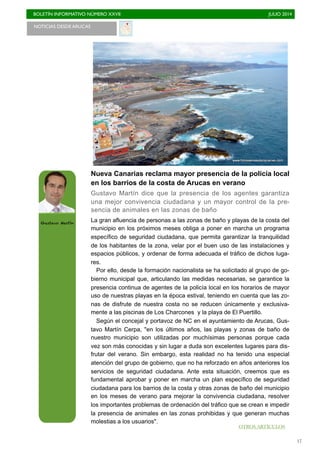 BOLETÍN INFORMATIVO NÚMERO XXVII	

 JULIO 2014
	

17
NOTICIAS DESDE ARUCAS
Nueva Canarias reclama mayor presencia de la policía local
en los barrios de la costa de Arucas en verano
Gustavo Martín dice que la presencia de los agentes garantiza
una mejor convivencia ciudadana y un mayor control de la pre-
sencia de animales en las zonas de baño
La gran afluencia de personas a las zonas de baño y playas de la costa del
municipio en los próximos meses obliga a poner en marcha un programa
específico de seguridad ciudadana, que permita garantizar la tranquilidad
de los habitantes de la zona, velar por el buen uso de las instalaciones y
espacios públicos, y ordenar de forma adecuada el tráfico de dichos luga-
res.
Por ello, desde la formación nacionalista se ha solicitado al grupo de go-
bierno municipal que, articulando las medidas necesarias, se garantice la
presencia continua de agentes de la policía local en los horarios de mayor
uso de nuestras playas en la época estival, teniendo en cuenta que las zo-
nas de disfrute de nuestra costa no se reducen únicamente y exclusiva-
mente a las piscinas de Los Charcones y la playa de El Puertillo.
Según el concejal y portavoz de NC en el ayuntamiento de Arucas, Gus-
tavo Martín Cerpa, "en los últimos años, las playas y zonas de baño de
nuestro municipio son utilizadas por muchísimas personas porque cada
vez son más conocidas y sin lugar a duda son excelentes lugares para dis-
frutar del verano. Sin embargo, esta realidad no ha tenido una especial
atención del grupo de gobierno, que no ha reforzado en años anteriores los
servicios de seguridad ciudadana. Ante esta situación, creemos que es
fundamental aprobar y poner en marcha un plan específico de seguridad
ciudadana para los barrios de la costa y otras zonas de baño del municipio
en los meses de verano para mejorar la convivencia ciudadana, resolver
los importantes problemas de ordenación del tráfico que se crean e impedir
la presencia de animales en las zonas prohibidas y que generan muchas
molestias a los usuarios".
Gustavo Martín
OTROS ARTÍCULOS
 