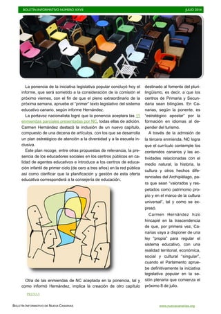 BOLETÍN INFORMATIVO NÚMERO XXVII	

 JULIO 2014
	

BOLETÍN INFORMATIVO DE NUEVA CANARIAS www.nuevacanarias.org
La ponencia de la iniciativa legislativa popular concluyó hoy el
informe, que será sometido a la consideración de la comisión el
próximo viernes, con el fin de que el pleno extraordinario de la
próxima semana, apruebe el “primer” texto legislativo del sistema
educativo canario, según informe Hernández.
La portavoz nacionalista logró que la ponencia aceptara las 11
enmiendas parciales presentadas por NC, todas ellas de adición.
Carmen Hernández destacó la inclusión de un nuevo capítulo,
compuesto de una decena de artículos, con los que se desarrolla
un plan estratégico de atención a la diversidad y a la escuela in-
clusiva.
Este plan recoge, entre otras propuestas de relevancia, la pre-
sencia de los educadores sociales en los centros públicos en ca-
lidad de agentes educativos e introduce a los centros de educa-
ción infantil de primer ciclo (de cero a tres años) en la red pública
así como clarificar que la planificación y gestión de esta oferta
educativa corresponderá a la consejería de educación.
Otra de las enmiendas de NC aceptada en la ponencia, tal y
como informó Hernández, implica la creación de otro capítulo
destinado al fomento del pluri-
lingüismo, es decir, a que los
centros de Primaria y Secun-
daria sean bilingües. En Ca-
narias, según la ponente, es
“estratégico apostar” por la
formación en idiomas al de-
pender del turismo.
A través de la admisión de
la tercera enmienda, NC logra
que el currículo contemple los
contenidos canarios y las ac-
tividades relacionadas con el
medio natural, la historia, la
cultura y otros hechos dife-
renciales del Archipiélago, pa-
ra que sean “valorados y res-
petados como patrimonio pro-
pio y en el marco de la cultura
universal”, tal y como se ex-
presó.
Carmen Hernández hizo
hincapié en la trascendencia
de que, por primera vez, Ca-
narias vaya a disponer de una
ley “propia” para regular el
sistema educativo, con una
realidad territorial, económica,
social y cultural “singular”,
cuando el Parlamento aprue-
be definitivamente la iniciativa
legislativa popular en la se-
sión plenaria que comienza el
próximo 8 de julio.
PRENSA
 