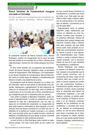 BOLETÍN INFORMATIVO NÚMERO XXVII	

 JULIO 2014
	

BOLETÍN INFORMATIVO DE NUEVA CANARIAS www.nuevacanarias.org
Nueva Canarias de Fuerteventura inaugura
una sede en Corralejo
El acto cuenta con la presencia del presidente na-
cional de Nueva Canarias, Román Rodríguez
El presidente nacional de Nueva Canarias (NC), Román
Rodríguez, asistió a la inauguración de la nueva de sede
local del partido en el municipio de La Oliva, ubicada en la
calle Bocinegro, número 30, del núcleo pesquero de Corra-
lejo.
El acto contó también con la presencia del presidente
insular de Nueva Canarias, Alejandro Jorge, la secretaria
insular de Organización, Pilar Rodríguez, y el vicepresiden-
te de Nueva Canarias de Fuerteventura, Manuel Ramírez.
Así como un nutrido grupo de afiliados y simpatizantes que
llenaron el salón y los aledaños de la zona.
El presidente local de Nueva Canarias en La Oliva, Pe-
dro González, abrió el acto dando la bienvenida a los pre-
sentes, destacando y agradeciendo “la alta implicación de
todos en la consecución de este logro para el partido en
nuestra Isla y en el municipio de La Oliva, prometemos se-
guir trabajando para ser un referente entre los vecinos”.
Tras ceder la palabra a Marcelino Umpiérrez, quien ex-
presó el agradecimiento “a todos los presentes por acom-
pañarnos en este día y demostrarnos, una vez más, su
apoyo en un momento tan importante. La inauguración de
esta sede supone y demuestra la seria apuesta y el com-
promiso firme de Nueva Canarias en La Oliva por ser un
referente en la política en nuestro municipio y en nuestra
Isla, cuyo principal activo es el capital humano, siendo los
afiliados y simpatizantes los que desde el primer momento
nos han apoyado en este ambicioso proyecto”.
Le tocó el turno a Pilar Rodríguez para mostrar su satis-
facción porque “con esta nueva sede, ya son cuatro con
las que cuenta Nueva Canarias en
Fuerteventura, un partido que crece
de norte a sur. Esta sede nos per-
mitirá cumplir mejor nuestros objeti-
vos de acercamiento a los vecinos,
abrir el debate y convertirnos en la
voz de todos ellos”.
Seguidamente tomó la palabra
Alejandro Jorge, destacando que
“somos un referente en unos mo-
mentos cruciales para Canarias y
no podemos defraudar. Hemos de
dedicarles todo nuestro trabajo para
transmitir nuestras ideas y afianzar
este gran proyecto del que todos
somos parte. Este proyecto es hu-
milde pero enormemente ilusionan-
te, vamos a acudir a unas eleccio-
nes trascendentales para Fuerte-
ventura, y vamos a exponer ideas y
nuestro proyecto, con el convenci-
miento de que es lo que necesitan
los ciudadanos y ciudadanas”.
Román Rodríguez, tras realizar
un repaso a la situación insular ac-
tual, expresó a los presentes que la
misma puede revertirse con el
compromiso de todos “cada uno de
nosotros tiene que cumplir con su
parte, si somos capaces de cumplir
con ese compromiso, Canarias y
Fuerteventura podrán avanzar en la
dirección correcta. Nueva Canarias
tiene la capacidad para liderar las
instituciones majoreras, y con este
objetivo, contribuir al cambio políti-
co en Canarias. El Gobierno de Es-
paña y el de Canarias continúan
alejados de los problemas de los
ciudadanos, y mientras esto suce-
de, se dedican al enfrentamiento
político, en vez de aunar esfuerzos
para sacar a Canarias de la crisis,
para recuperar el crédito perdido.
Esto es lo que puede aportar Nueva
Canarias, fortaleza, entendimiento y
buena gestión”.
NOTICIAS DESDE FUERTEVENTURA 	

OTROS ARTÍCULOS
PRENSA
 