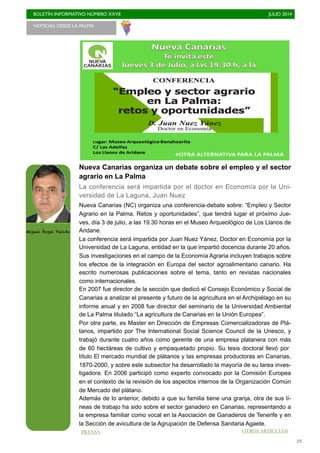 BOLETÍN INFORMATIVO NÚMERO XXVII	

 JULIO 2014
	

23
Nueva Canarias organiza un debate sobre el empleo y el sector
agrario en La Palma
La conferencia será impartida por el doctor en Economía por la Uni-
versidad de La Laguna, Juan Nuez
Nueva Canarias (NC) organiza una conferencia-debate sobre: “Empleo y Sector
Agrario en la Palma. Retos y oportunidades”, que tendrá lugar el próximo Jue-
ves, día 3 de julio, a las 19.30 horas en el Museo Arqueológico de Los Llanos de
Aridane.
La conferencia será impartida por Juan Nuez Yánez, Doctor en Economía por la
Universidad de La Laguna, entidad en la que impartió docencia durante 20 años.
Sus investigaciones en el campo de la Economía Agraria incluyen trabajos sobre
los efectos de la integración en Europa del sector agroalimentario canario. Ha
escrito numerosas publicaciones sobre el tema, tanto en revistas nacionales
como internacionales.
En 2007 fue director de la sección que dedicó el Consejo Económico y Social de
Canarias a analizar el presente y futuro de la agricultura en el Archipiélago en su
informe anual y en 2008 fue director del seminario de la Universidad Ambiental
de La Palma titulado “La agricultura de Canarias en la Unión Europea”.
Por otra parte, es Master en Dirección de Empresas Comercializadoras de Plá-
tanos, impartido por The International Social Science Council de la Unesco, y
trabajó durante cuatro años como gerente de una empresa platanera con más
de 60 hectáreas de cultivo y empaquetado propio. Su tesis doctoral llevó por
título El mercado mundial de plátanos y las empresas productoras en Canarias,
1870-2000, y sobre este subsector ha desarrollado la mayoría de su tarea inves-
tigadora. En 2006 participó como experto convocado por la Comisión Europea
en el contexto de la revisión de los aspectos internos de la Organización Común
de Mercado del plátano.
Además de lo anterior, debido a que su familia tiene una granja, otra de sus lí-
neas de trabajo ha sido sobre el sector ganadero en Canarias, representando a
la empresa familiar como vocal en la Asociación de Ganaderos de Tenerife y en
la Sección de avicultura de la Agrupación de Defensa Sanitaria Agaete.
NOTICIAS DESDE LA PALMA 	

Miguel Ángel Pulido
PRENSA OTROS ARTÍCULOS
 