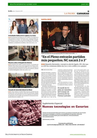 BOLETÍN INFORMATIVO NÚMERO XXVII	

 JULIO 2014
	

BOLETÍN INFORMATIVO DE NUEVA CANARIAS www.nuevacanarias.org
EL DÍA jueves, 3 de julio de 2014 19
CANARIAS
! ! ! Alejandro Hernández, concejal no adscrito ligado a NC, dice que
en 2015 las comisiones deben dar voz y voto a ediles y no a grupos.
“En el Pleno entrarán partidos
más pequeños; NC sacará 2 o 3”
V.M., Santa Cruz de La Palma
Alejandro Hernández, concejal no
adscrito en el Ayuntamiento de
Santa Cruz de La Palma, aventuró
en sesión plenaria que en 2015 la
configuración del Pleno será dis-
tinta, “con la incorporación de par-
tidos que denominan pequeños”,
por lo que entiende necesario rees-
tructurar algunos de los órganos
de decisión municipal.
Hernández, que abandonó Coa-
lición Canaria al discrepar de las
formas con las que se estaba
dirigiendo el partido y se incor-
poró a Nueva Canarias, entiende
que formaciones como NC o IU
“tendrán representación municipal
y habrá que ver cómo se les per-
mite tener voz y voto en las
comisiones, además de participar
en las juntas de portavoces, aun-
que no tengan tres concejales”,
mínimo para formar grupo. Eso o,
al menos, “que no se diga que los
acuerdos de junta de portavoces
son por unanimidad, cuando no
estamos representados todos los
ediles”.
En estos momentos, el conce-
jal no adscrito tiene voz y voto en
la comisión de Cultura, mientras
que el resto puede asistir y opi-
nar pero sin derecho al voto.
“No lo digo por mí, sino por lo que
ocurrirá a partir de 2015”. De igual
forma, ha solicitado estar presente
en los órganos de decisión de las
Fiestas Lustrales, al menos con la
posibilidad de poder opinar. Y, por
lógica,seríalonatural,yaquecomo
representantedelPlenodeberáasu-
mir la responsabilidad de al me-
nos uno de los actos.
En declaraciones a EL DÍA,
Hernández subrayó que en las pró-
ximas elecciones “Nueva Canarias
sacará 2 ó 3 concejales, estamos
convencidos, e Izquierda Unida
también sacará representación,
sobre todo si logran un acuerdo
y se presenta junto a Podemos en
Santa Cruz de La Palma”.
LA PALMA
Alejandro Hernández tiene claro que el panorama político local cambiará a partir de 2015./ EL DÍA
SANTA CRUZ
El exedil de CC
pide ser miembro
del Consejo de
Gerencia de las
Fiestas Lustrales
Jornada de inserción laboral en Mazo
!!!El centro Andares en Villa de Mazo fue ayer escenario de una
jornada sobre inserción laboral y desarrollo profesional, dirigida
a los alumnos que participan en los tres programas de formación
en alternancia con el empleo que promueve la Asociación de De-
sarrollo Rural de La Palma./ EL DÍA
Muestra sobre el Hospital de Dolores
!!!El presidente del Cabildo, Anselmo Pestana, y la consejera de
Sanidad, Nieves Rosa Arroyo, han inaugurado en el Palacio Sala-
zar una muestra del instrumental médico que se ha utilizado en
el Hospital de Dolores durante sus 500 años de existencia, además
de material bibliográfico sobre este centro./ EL DÍA
Actividades lúdicas de la capital y La Caixa
!!!El Ayuntamiento de Santa Cruz de La Palma y la Fundación la
Caixa pondrán en marcha “Full Verano 2014”, propuesta lúdica pa-
ra jóvenes de 12 a 15 años, con visita al refugio del Pilar, piragüis-
mo y travesía en barco con visita a la Cueva Bonita y la Cueva de
Candelaria y avistamiento de delfines, entre otros actos./ EL DÍA
 