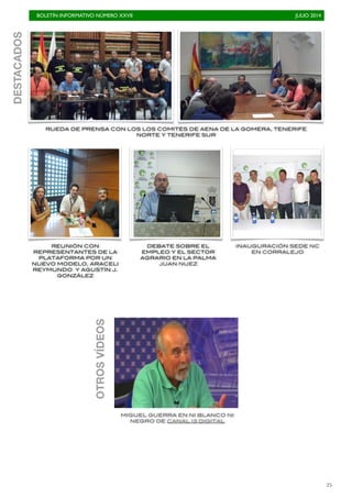 BOLETÍN INFORMATIVO NÚMERO XXVII	

 JULIO 2014
	

25
RUEDA DE PRENSA CON LOS LOS COMITÉS DE AENA DE LA GOMERA, TENERIFE
NORTE Y TENERIFE SUR
DESTACADOS
REUNIÓN CON
REPRESENTANTES DE LA
PLATAFORMA POR UN
NUEVO MODELO, ARACELI
REYMUNDO Y AGUSTÍN J.
GONZÁLEZ
MIGUEL GUERRA EN NI BLANCO NI
NEGRO DE CANAL 13 DIGITAL
DEBATE SOBRE EL
EMPLEO Y EL SECTOR
AGRARIO EN LA PALMA
JUAN NUEZ
OTROS
VÍDEOS
INAUGURACIÓN SEDE NC
EN CORRALEJO
 