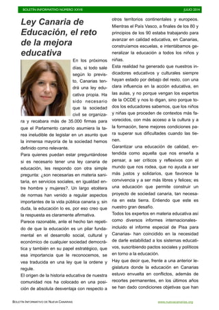 BOLETÍN INFORMATIVO NÚMERO XXVII	

 JULIO 2014
	

BOLETÍN INFORMATIVO DE NUEVA CANARIAS www.nuevacanarias.org
Ley Canaria de
Educación, el reto
de la mejora
educativa
En los próximos
días, si todo sale
según lo previs-
to, Canarias ten-
drá una ley edu-
cativa propia. Ha
sido necesario
que la sociedad
civil se organiza-
ra y recabara más de 35.000 firmas para
que el Parlamento canario asumiera la ta-
rea ineludible de legislar en un asunto que
la inmensa mayoría de la sociedad hemos
definido como relevante.
Para quienes puedan estar preguntándose
si es necesario tener una ley canaria de
educación, les respondo con otra simple
pregunta: ¿son necesarias en materia sani-
taria, en servicios sociales, en igualdad en-
tre hombre y mujeres?. Un largo etcétera
de normas han venido a regular aspectos
importantes de la vida pública canaria y, sin
duda, la educación lo es, por eso creo que
la respuesta es claramente afirmativa.
Parece razonable, ante el hecho tan repeti-
do de que la educación es un pilar funda-
mental en el desarrollo social, cultural y
económico de cualquier sociedad democrá-
tica y también en su papel estratégico, que
esa importancia que le reconocemos, se
vea traducida en una ley que la ordene y
regule.
El origen de la historia educativa de nuestra
comunidad nos ha colocado en una posi-
ción de absoluta desventaja con respecto a
otros territorios continentales y europeos.
Mientras el País Vasco, a finales de los 80 y
principios de los 90 estaba trabajando para
avanzar en calidad educativa, en Canarias,
construíamos escuelas, e intentábamos ge-
neralizar la educación a todos los niños y
niñas.
Esta realidad ha generado que nuestros in-
dicadores educativos y culturales siempre
hayan estado por debajo del resto, con una
clara influencia en la acción educativa, en
las aulas, y no porque vengan los expertos
de la OCDE y nos lo digan, sino porque to-
dos los educadores sabemos, que los niños
y niñas que proceden de contextos más fa-
vorecidos, con más acceso a la cultura y a
la formación, tiene mejores condiciones pa-
ra superar sus dificultades cuando las tie-
nen.
Garantizar una educación de calidad, en-
tendida como aquella que nos enseña a
pensar, a ser críticos y reflexivos con el
mundo que nos rodea, que no ayuda a ser
más justos y solidarios, que favorece la
convivencia y a ser más libres y felices; es
una educación que permite construir un
proyecto de sociedad canaria, tan necesa-
ria en esta tierra. Entiendo que este es
nuestro gran desafío.
Todos los expertos en materia educativa así
como diversos informes internacionales-
incluido el informe especial de Pisa para
Canarias- han coincidido en la necesidad
de darle estabilidad a los sistemas educati-
vos, suscribiendo pactos sociales y políticos
en torno a la educación.
Hay que decir que, frente a una anterior le-
gislatura donde la educación en Canarias
estuvo envuelta en conflictos, además de
recortes permanentes, en los últimos años
se han dado condiciones objetivas que han
 