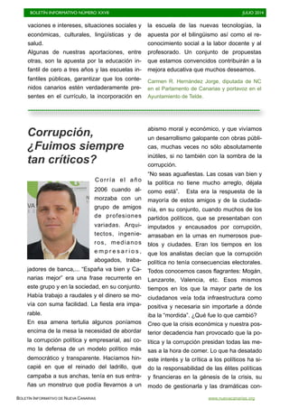 BOLETÍN INFORMATIVO NÚMERO XXVII	

 JULIO 2014
	

BOLETÍN INFORMATIVO DE NUEVA CANARIAS www.nuevacanarias.org
vaciones e intereses, situaciones sociales y
económicas, culturales, lingüísticas y de
salud.
Algunas de nuestras aportaciones, entre
otras, son la apuesta por la educación in-
fantil de cero a tres años y las escuelas in-
fantiles públicas, garantizar que los conte-
nidos canarios estén verdaderamente pre-
sentes en el currículo, la incorporación en
la escuela de las nuevas tecnologías, la
apuesta por el bilingüismo así como el re-
conocimiento social a la labor docente y al
profesorado. Un conjunto de propuestas
que estamos convencidos contribuirán a la
mejora educativa que muchos deseamos.
Carmen R. Hernández Jorge, diputada de NC
en el Parlamento de Canarias y portavoz en el
Ayuntamiento de Telde.
Corrupción,
¿Fuimos siempre
tan críticos?
Corría el año
2006 cuando al-
morzaba con un
grupo de amigos
de profesiones
variadas. Arqui-
tectos, ingenie-
ros, medianos
e m p r e s a r i o s ,
abogados, traba-
jadores de banca,... “España va bien y Ca-
narias mejor” era una frase recurrente en
este grupo y en la sociedad, en su conjunto.
Había trabajo a raudales y el dinero se mo-
vía con suma facilidad. La fiesta era impa-
rable.
En esa amena tertulia algunos poníamos
encima de la mesa la necesidad de abordar
la corrupción política y empresarial, así co-
mo la defensa de un modelo político más
democrático y transparente. Hacíamos hin-
capié en que el reinado del ladrillo, que
campaba a sus anchas, tenía en sus entra-
ñas un monstruo que podía llevarnos a un
abismo moral y económico, y que vivíamos
un desarrollismo galopante con obras públi-
cas, muchas veces no sólo absolutamente
inútiles, si no también con la sombra de la
corrupción.
“No seas aguafiestas. Las cosas van bien y
la política no tiene mucho arreglo, déjala
como está”. Esta era la respuesta de la
mayoría de estos amigos y de la ciudada-
nía, en su conjunto, cuando muchos de los
partidos políticos, que se presentaban con
imputados y encausados por corrupción,
arrasaban en la urnas en numerosos pue-
blos y ciudades. Eran los tiempos en los
que los analistas decían que la corrupción
política no tenía consecuencias electorales.
Todos conocemos casos flagrantes: Mogán,
Lanzarote, Valencia, etc. Esos mismos
tiempos en los que la mayor parte de los
ciudadanos veía toda infraestructura como
positiva y necesaria sin importarle a dónde
iba la “mordida”. ¿Qué fue lo que cambió?
Creo que la crisis económica y nuestra pos-
terior decadencia han provocado que la po-
lítica y la corrupción presidan todas las me-
sas a la hora de comer. Lo que ha desatado
este interés y la crítica a los políticos ha si-
do la responsabilidad de las élites políticas
y financieras en la génesis de la crisis, su
modo de gestionarla y las dramáticas con-
 