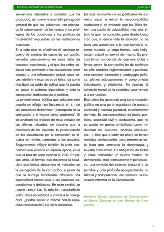 BOLETÍN INFORMATIVO NÚMERO XXVII	

 JULIO 2014
	

31
secuencias laborales y sociales que ha
producido, así como la acertada percepción
general de que los gobiernos han prioriza-
do la preservación de las rentas y los privi-
legios de los poderosos y las políticas de
“austeridad” impuestas por las instituciones
europeas.
Si a todo esto le añadimos el continuo re-
guero de cientos de casos de corrupción,
larvados precisamente en esos años de
bonanza económica, y el que las redes so-
ciales han permitido a los ciudadanos tener
acceso a una información global, unas ve-
ces objetiva y muchas otras falsa; da como
resultado un caldo de cultivo que ha puesto
en jaque el sistema bipartidista y toda la
concepción tradicional de la política.
La preeminencia pública que adquiere este
asunto se refleja con frecuencia en lo que
las encuestas denominan “percepción de la
corrupción y el fraude como problema”. Si
se analizan los índices de esta variable en
las últimas décadas, se observa que, a
principios de los noventa, la preocupación
de los ciudadanos por la corrupción se si-
tuaba en niveles parecidos a los actuales.
Seguramente influyó también la crisis eco-
nómica que vivimos en aquella época, en la
que la tasa de paro alcanzó el 20%. En po-
cos años, al tiempo que mejoraba la situa-
ción económica descendía el indicador de
la percepción de la corrupción, a pesar de
que la burbuja inmobiliaria ofreciera una
oportunidad nunca vista a las prácticas es-
peculativas y delictivas. En este sentido se
puede comprobar la relación causa-efecto
entre crisis económica y critica a la corrup-
ción. ¿Podría pasar lo mismo con la espe-
rada recuperación? No sería deseable.
En este momento no es políticamente co-
rrecto sacar a relucir la responsabilidad
ciudadana y es evidente que las élites tie-
nen una cuota de culpabilidad muy alta en
todo lo que ha sucedido, pero desde luego
creo que, si desde toda la sociedad no se
hace una autocrítica a lo que fuimos e hi-
cimos durante un largo tiempo, esta indig-
nación actual no servirá de mucho. Es pre-
ciso tomar conciencia de que una lucha a
fondo contra la corrupción ha de conllevar
no sólo cambios reglamentarios y políticos,
sino también formación y pedagogía políti-
ca, planes educacionales y compromisos
individuales y colectivos. Es precisa la
cohesión moral de la sociedad para vencer
a la corrupción.
Esta crisis ha generado una sana vocación
política en una parte importante de nuestra
sociedad y nuestra juventud, anteriormente
dormida. Es responsabilidad de todos, par-
tidos, sociedad civil y ciudadanía, que no
se quede en gestos simbólicos (como re-
ducción de sueldos, coches oficiales,
etc…), sino que a partir de ahora se tomen
medidas contundentes para exterminar es-
ta lacra que amenaza la democracia y
nuestra comunidad. Es obligación de todos
y todas demandar un nuevo modelo de
democracia, más transparente y participati-
vo, una revisión del sistema electoral y de
partidos y una profunda reorganización te-
rritorial y competencial, en definitiva, la ne-
cesaria reforma de la Constitución.
Heriberto Dávila, secretario de Comunicación
de Nueva Canarias en Las Palmas de Gran
Canaria.
 