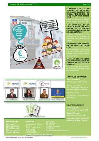 BOLETÍN INFORMATIVO NÚMERO XXVII	

 JULIO 2014
	

BOLETÍN INFORMATIVO DE NUEVA CANARIAS www.nuevacanarias.org
EL PORTAVOZ EN EL AYUN-
TAMIENTO DE LAS PALMAS
DE GRAN CANARIA RE-
CLAMA FONDOS DEL ES-
TADO PARA UNA BIBLIO-
TECA
Quevedo cree que la senten-
cia del derribo será imparable
L O S C O N C E J A L E S D E
ARUCAS PIDEN UN PRO-
GRAMA DE SEGURIDAD
CIUDADANA PARA LOS BA-
RRIOS COSTEROS
El grupo nacionalista se inte-
resa además por el arreglo de
los fuertes de la playa de San
Andrés
FUERTEVENTURA INAUGU-
RA UNA SEDE EN CORRA-
LEJO
La organización insular prosi-
gue su proceso de implanta-
cíón en cada uno de los muni-
cipios de la Isla
LA PALMA DEBATE SOBRE
LAS OPORTUNIDADES DE
EMPLEO EN EL SECTOR
AGRARIO
La organización lleva al doctor
en Economía Juan Nuez a dar
una conferencia
ARTÍCULOS DE OPINIÓN
Román Rodríguez:
Volando voy, volando vengo
Carmen Hernández:
Ley Canaria de Educación, el
reto de la mejora educativa
Heriberto Dávila:
Corrupción, ¿Fuimos siempre
tan críticos?
EQUIPO DEL BOLETÍN
Pedro Quevedo
Secretario Comunicación NC
Begoña Amezua
Coordinadora Prensa NC
Personal Grupo Parlamenta-
rio Mixto - Nueva Canarias
Boletines anteriores
Iniciativas
Iniciativas Grupo político
Iniciativas
Redes Sociales:
@PrensaNC
@RomanRodWeb
@PedroQuevedoIt
@CarmenHdezNC
Boletín NC
C/ Venegas 1, Oficina
2 y 3
35003 Las Palmas de
Gran Canaria
T. 928 234234
GP. Mixto NC-GC
928 219655
GP NC CIGC
928 217008
Congreso Diputados
913 906 588
Diseño y maquetación: @GuardeMarie
@Nueva_Canarias
prensanuevacanarias@gmail.com
 