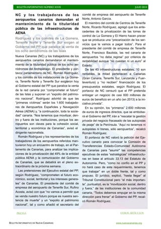 BOLETÍN INFORMATIVO NÚMERO XXVII	

 JULIO 2014
	

BOLETÍN INFORMATIVO DE NUEVA CANARIAS www.nuevacanarias.org
NC y los trabajadores de los
aeropuertos canarios demandan el
mantenimiento de la titularidad
pública de las infraestructuras de
AENA
Rodríguez y los comités de La Gomera,
Tenerife Norte y Tenerife Sur exigen al
Gobierno del PP que paralice la venta de
los ocho aeródromos de las Islas
Nueva Canarias (NC) y los trabajadores de los
aeropuertos canarios demandaron el manteni-
miento de la titularidad pública de los ocho ae-
ródromos del Archipiélago. El presidente y por-
tavoz parlamentario de NC, Román Rodríguez,
y los comités de los instalaciones de La Gome-
ra, Tenerife Norte y Tenerife Sur exigieron hoy
al Gobierno estatal del PP que paralice la venta
de la red canaria por “comprometer el futuro”
de las Islas y suponer un “expolio del patrimo-
nio nacional”. Rodríguez advirtió de que las
“primeras víctimas” serán los 1.600 trabajado-
res de Aeropuertos Españoles y Navegación
Aérea (AENA) y, “a continuación, toda la socie-
dad” canaria. “Nos tenemos que movilizar, den-
tro y fuera de las instituciones, porque los ae-
ropuertos son claves para la cohesión social,
territorial y económica de Canarias”, avisó el
dirigente nacionalista.
Román Rodríguez y los representantes de los
trabajadores de los aeropuertos referidos man-
tuvieron hoy un encuentro de trabajo, en el Par-
lamento de Canarias, para analizar las implica-
ciones de la privatización del 49% de la entidad
pública AENA y la comunicación del Gobierno
de Canarias, que se debatirá en el pleno ex-
traordinario de la próxima semana.
Las pretensiones del Ejecutivo estatal del PP,
según Rodríguez, “comprometen el futuro eco-
nómico, social, territorial y los intereses genera-
les” de Canarias. El presidente del comité de
empresa del aeropuerto de Tenerife Sur, Rufino
Acosta, avisó con que “no vamos a permitir que
se venda nuestro futuro porque es nuestra sen-
tencia de muerte” y un “expolio al patrimonio
nacional”, tal y como añadió el secretario del
comité de empresa del aeropuerto de Tenerife
Norte, Antonio García.
El miembro del comité de Centros de Tenerife
Norte, Ricardo Rodríguez, agregó que los ante-
cedentes de la privatización de las torres de
control de La Gomera y El Hierro hacen prever
que se produzca una “precarización de los ser-
vicios que la vamos a pagar todos”. Para el
presidente del comité de empresa de Tenerife
Norte, Francisco Bautista, las red canaria de
aeropuertos “no debe regirse” por criterios de
rentabilidad aunque “no cuestan ni un euro” al
Estado.
De las 43 infraestructuras estatales, 10 son
rentables, la mitad pertenecen a Canarias
(Gran Canaria, Tenerife Sur, Lanzarote y Fuer-
teventura) y “no reciben” financiación de los
presupuestos estatales, según Rodríguez. El
portavoz de NC censuró que el PP pretenda
entregar un negocio de casi 600 millones de
euros de beneficio en un año (en 2013) a la ini-
ciativa privada”.
En su opinión, los “primeros” 2.600 millones
de euros de ingresos directos, que se embolsa-
rá el Gobierno del PP, irán a “rescatar la gestión
privada del negocio fracasado de las autopistas
de peaje” de la Península. “Aquí no tenemos ni
autopistas ni trenes, sólo aeropuertos”, recalcó
Román Rodríguez.
El portavoz de NC valoró la petición del Eje-
cutivo canario para convocar la Comisión de
Transferencias Estado-Comunidad Autónoma
de Canarias para "asumir" las competencias
ejecutivas de estas “estratégicas” infraestructu-
ras en base al artículo 33.13 del Estatuto de
Autonomía. Pero, “como no confío en el PP y
no hará caso de este requerimiento, tenemos
que trabajar” en un doble frente, tal y como
propuso. El jurídico, explicó, “hasta llegar” al
Tribunal Constitucional pero “el más importan-
te”, puntualizó, es la “movilización social, dentro
y fuera,” de las instituciones de la comunidad
canaria. “Todos debemos empujar en la misma
dirección para frenar” al Gobierno del PP, recal-
có Román Rodríguez.
PRENSA OTROS ARTÍCULOS
 