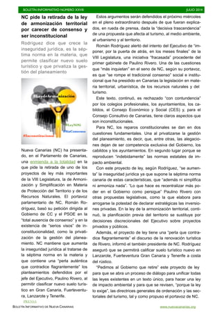 BOLETÍN INFORMATIVO NÚMERO XXVII	

 JULIO 2014
	

BOLETÍN INFORMATIVO DE NUEVA CANARIAS www.nuevacanarias.org
NC pide la retirada de la ley
de armonización territorial
por carecer de consenso y
ser inconstitucional
Rodríguez dice que crece la
inseguridad jurídica, es la sép-
tima norma en la materia, que
permite clasificar nuevo suelo
turístico y que privatiza la ges-
tión del planeamiento
Nueva Canarias (NC) ha presenta-
do, en el Parlamento de Canarias,
una enmienda a la totalidad en la
que pide la retirada de uno de los
proyectos de ley más importantes
de la VIII Legislatura, la de Armoni-
zación y Simplificación en Materia
de Protección del Territorio y de los
Recursos Naturales. El portavoz
parlamentario de NC, Román Ro-
dríguez, basó su petición dirigida al
Gobierno de CC y el PSOE en la
“total ausencia de consenso” y en la
existencia de “serios visos” de in-
constitucionalidad, como la privati-
zación de la gestión del planea-
miento. NC mantiene que aumenta
la inseguridad jurídica al tratarse de
la séptima norma en la materia y
que contiene una “perla auténtica
que contradice flagrantemente” los
planteamientos defendidos por el
jefe del Ejecutivo, Paulino Rivero, al
permitir clasificar nuevo suelo turís-
tico en Gran Canaria, Fuerteventu-
ra, Lanzarote y Tenerife.
Estos argumentos serán defendidos el próximo miércoles
en el pleno extraordinario después de que fueran explica-
dos, en rueda de prensa, dada la “decisiva trascendencia”
de una propuesta que afecta al turismo, al medio ambiente,
al urbanismo y al territorio.
Román Rodríguez alertó del intento del Ejecutivo de “im-
poner, por la puerta de atrás, en los meses finales” de la
VIII Legislatura, una iniciativa “fracasada” procedente del
primer gabinete de Paulino Rivero. Una de las cuestiones
que “más inquietan” en el seno de NC, según su portavoz,
es que “se rompe el tradicional consenso” social e institu-
cional que ha presidido en Canarias la legislación en mate-
ria territorial, urbanística, de los recursos naturales y del
turismo.
Este texto, continuó, es rechazado “con contundencia”
por los colegios profesionales, los ayuntamientos, los ca-
bildos, el Consejo Económico y Social (CES) y, para el
Consejo Consultivo de Canarias, tiene claros aspectos que
son inconstitucionales.
Para NC, los reparos constitucionales se dan en dos
cuestiones fundamentales. Una al privatizarse la gestión
del planeamiento, es decir, que, entre otras, las alegacio-
nes dejan de ser competencia exclusiva del Gobierno, los
cabildos y los ayuntamientos. En segundo lugar porque se
reproducen “indebidamente” las normas estatales de im-
pacto ambiental.
Con este proyecto de ley, según Rodríguez, “se aumen-
ta” la inseguridad jurídica ya que supone la séptima norma
canaria de estas características, que “además ni simplifica
ni armoniza nada”. “Lo que hace es recentralizar más po-
der en el Gobierno como persigue” Paulino Rivero con
otras propuestas legislativas, como la que elabora para
arrogarse la potestad de declarar estratégicas las inversio-
nes privadas. En la ley de la armonización territorial, conti-
nuó, la planificación previa del territorio se sustituye por
decisiones discrecionales del Ejecutivo sobre proyectos
privados y públicos.
Además, el proyecto de ley tiene una “perla que contra-
dice flagrantemente” el discurso de la renovación turística
de Rivero, informó el también presidente de NC. Rodríguez
aseguró que se permitirá calificar suelo turístico nuevo en
Lanzarote, Fuerteventura Gran Canaria y Tenerife a costa
del rústico.
“Pedimos al Gobierno que retire” este proyecto de ley
para que se abra un proceso de diálogo para unificar todas
las leyes existentes en un texto único, para hacer una ley
de impacto ambiental y para que se revisen, “porque la ley
lo exige”, las directrices generales de ordenación y las sec-
toriales del turismo, tal y como propuso el portavoz de NC.
#LeydeArmonización
#Inconstitucional
#SinConsenso
#LeyNiNi
PRENSA
 