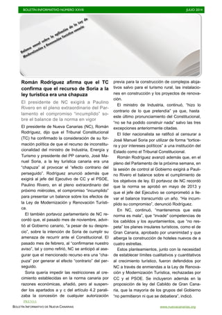 BOLETÍN INFORMATIVO NÚMERO XXVII	

 JULIO 2014
	

BOLETÍN INFORMATIVO DE NUEVA CANARIAS www.nuevacanarias.org
Román Rodríguez afirma que el TC
confirma que el recurso de Soria a la
ley turística era una chapuza
El presidente de NC exigirá a Paulino
Rivero en el pleno extraordinario del Par-
lamento el compromiso “incumplido” so-
bre el balance de la norma en vigor
El presidente de Nueva Canarias (NC), Román
Rodríguez, dijo que el Tribunal Constitucional
(TC) ha confirmado la consideración de su for-
mación política de que el recurso de inconstitu-
cionalidad del ministro de Industria, Energía y
Turismo y presidente del PP canario, José Ma-
nuel Soria, a la ley turística canaria era una
“chapuza” al provocar el “efecto contrario del
perseguido”. Rodríguez anunció además que
exigirá al jefe del Ejecutivo de CC y el PSOE,
Paulino Rivero, en el pleno extraordinario del
próximo miércoles, el compromiso “incumplido”
para presentar un balance sobre los efectos de
la Ley de Modernización y Renovación Turísti-
ca.
El también portavoz parlamentario de NC re-
cordó que, el pasado mes de noviembre, advir-
tió al Gobierno canario, “a pesar de su despre-
cio”, sobre la intención de Soria de cumplir su
amenaza de recurrir ante el Constitucional. El
pasado mes de febrero, al “confirmarse nuestro
aviso”, tal y como refirió, NC se anticipó al ase-
gurar que el mencionado recurso era una “cha-
puza” por generar el efecto “contrario” del per-
seguido.
Soria quería impedir las restricciones al cre-
cimiento establecidas en la norma canaria por
razones económicas, añadió, pero al suspen-
der los apartados a y c del artículo 4.2 parali-
zaba la concesión de cualquier autorización
previa para la construcción de complejos aloja-
tivos salvo para el turismo rural, las instalacio-
nes en construcción y los proyectos de renova-
ción.
El ministro de Industria, continuó, “hizo lo
contrario de lo que pretendía” ya que, hasta
este último pronunciamiento del Constitucional,
“no se ha podido construir nada” salvo las tres
excepciones anteriormente citadas.
El líder nacionalista se ratificó al censurar a
José Manuel Soria por utilizar de forma “tortice-
ra y por intereses políticos” a una institución del
Estado como el Tribunal Constitucional.
Román Rodríguez avanzó además que, en el
pleno del Parlamento de la próxima semana, en
la sesión de control al Gobierno exigirá a Pauli-
no Rivero el balance sobre el cumplimiento de
los objetivos de ley. El portavoz de NC recordó
que la norma se aprobó en mayo de 2013 y
que el jefe del Ejecutivo se comprometió a lle-
var el balance transcurrido un año. “Ha incum-
plido su compromiso”, denunció Rodríguez.
En NC, continuó, “mantenemos que esta
norma es mala”, que “invade” competencias de
los cabildos y los ayuntamientos, que “no res-
peta” los planes insulares turísticos, como el de
Gran Canaria, aprobado por unanimidad y que
alberga la construcción de hoteles nuevos de a
cuatro estrellas.
Estos planteamientos, junto con la necesidad
de establecer límites cualitativos y cuantitativos
al crecimiento turístico, fueron defendidos por
NC a través de enmiendas a la Ley de Renova-
ción y Modernización Turística, rechazadas por
CC y el PSOE. Se incluyeron además en la
proposición de ley del Cabildo de Gran Cana-
ria, que la mayoría de los grupos del Gobierno
“no permitieron ni que se debatiera”, indicó.
Balance anual sobre la aplicación de la Ley de
Modernización y Renovación Turística canaria
PRENSA
 