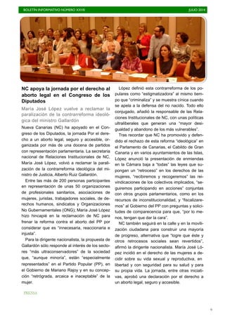 BOLETÍN INFORMATIVO NÚMERO XXVII	

 JULIO 2014
	

9
NC apoya la jornada por el derecho al
aborto legal en el Congreso de los
Diputados
María José López vuelve a reclamar la
paralización de la contrarreforma ideoló-
gica del ministro Gallardón
Nueva Canarias (NC) ha apoyado en el Con-
greso de los Diputados, la jornada Por el dere-
cho a un aborto legal, seguro y accesible, or-
ganizada por más de una docena de partidos
con representación parlamentaria. La secretaria
nacional de Relaciones Institucionales de NC,
María José López, volvió a reclamar la parali-
zación de la contrarreforma ideológica del mi-
nistro de Justicia, Alberto Ruiz Gallardón.
Entre las más de 200 personas participantes
en representación de unas 50 organizaciones
de profesionales sanitarios, asociaciones de
mujeres, juristas, trabajadores sociales, de de-
rechos humanos, sindicatos y Organizaciones
No Gubernamentales (ONG); María José López
hizo hincapié en la reclamación de NC para
frenar la reforma contra el aborto del PP por
considerar que es “innecesaria, reaccionaria e
injusta”.
Para la dirigente nacionalista, la propuesta de
Gallardón sólo responde al interés de los secto-
res “más ultraconservadores” de la sociedad
que, “aunque minoría”, están “especialmente
representados” en el Partido Popular (PP), en
el Gobierno de Mariano Rajoy y en su concep-
ción “retrógrada, arcaica e inaceptable” de la
mujer.
López definió esta contrarreforma de los po-
pulares como “estigmatizadora” al mismo tiem-
po que “criminaliza” y se muestra cínica cuando
se apela a la defensa del no nacido. Todo ello
conjugado, añadió la responsable de las Rela-
ciones Institucionales de NC, con unas políticas
ultraliberales que generan una “mayor desi-
gualdad y abandono de los más vulnerables”.
Tras recordar que NC ha promovido y defen-
dido el rechazo de esta reforma “ideológica” en
el Parlamento de Canarias, el Cabildo de Gran
Canaria y en varios ayuntamientos de las Islas,
López anunció la presentación de enmiendas
en la Cámara baja a “todas” las leyes que su-
pongan un “retroceso” en los derechos de las
mujeres, “recibiremos y recogeremos” las rei-
vindicaciones de los colectivos implicados, “se-
guiremos participando en acciones” conjuntas
con otros grupos parlamentarios, como en los
recursos de inconstitucionalidad, y “fiscalizare-
mos” al Gobierno del PP con preguntas y solici-
tudes de comparecencia para que, “por lo me-
nos, tengan que dar la cara”.
NC también seguirá en la calle y en la movili-
zación ciudadana para construir una mayoría
de progreso, alternativa que “logre que éste y
otros retrocesos sociales sean revertidos”,
afirmó la dirigente nacionalista. María José Ló-
pez incidió en el derecho de las mujeres a de-
cidir sobre su vida sexual y reproductiva, en
libertad y con seguridad para su salud y para
su propia vida. La jornada, entre otras iniciati-
vas, aprobó una declaración por el derecho a
un aborto legal, seguro y accesible.
PRENSA
 