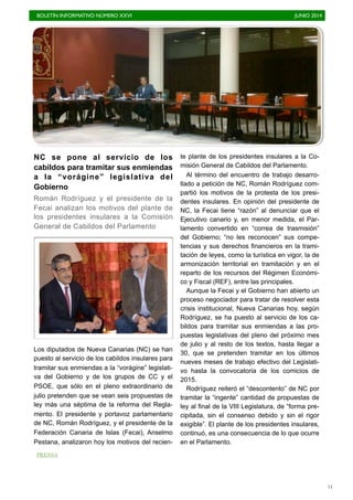 BOLETÍN INFORMATIVO NÚMERO XXVI	

 JUNIO 2014
	

11
NC se pone al servicio de los
cabildos para tramitar sus enmiendas
a la “vorágine” legislativa del
Gobierno
Román Rodríguez y el presidente de la
Fecai analizan los motivos del plante de
los presidentes insulares a la Comisión
General de Cabildos del Parlamento
Los diputados de Nueva Canarias (NC) se han
puesto al servicio de los cabildos insulares para
tramitar sus enmiendas a la “vorágine” legislati-
va del Gobierno y de los grupos de CC y el
PSOE, que sólo en el pleno extraordinario de
julio pretenden que se vean seis propuestas de
ley más una séptima de la reforma del Regla-
mento. El presidente y portavoz parlamentario
de NC, Román Rodríguez, y el presidente de la
Federación Canaria de Islas (Fecai), Anselmo
Pestana, analizaron hoy los motivos del recien-
te plante de los presidentes insulares a la Co-
misión General de Cabildos del Parlamento.
Al término del encuentro de trabajo desarro-
llado a petición de NC, Román Rodríguez com-
partió los motivos de la protesta de los presi-
dentes insulares. En opinión del presidente de
NC, la Fecai tiene “razón” al denunciar que el
Ejecutivo canario y, en menor medida, el Par-
lamento convertido en “correa de trasmisión”
del Gobierno; “no les reconocen” sus compe-
tencias y sus derechos financieros en la trami-
tación de leyes, como la turística en vigor, la de
armonización territorial en tramitación y en el
reparto de los recursos del Régimen Económi-
co y Fiscal (REF), entre las principales.
Aunque la Fecai y el Gobierno han abierto un
proceso negociador para tratar de resolver esta
crisis institucional, Nueva Canarias hoy, según
Rodríguez, se ha puesto al servicio de los ca-
bildos para tramitar sus enmiendas a las pro-
puestas legislativas del pleno del próximo mes
de julio y al resto de los textos, hasta llegar a
30, que se pretenden tramitar en los últimos
nueves meses de trabajo efectivo del Legislati-
vo hasta la convocatoria de los comicios de
2015.
Rodríguez reiteró el “descontento” de NC por
tramitar la “ingente” cantidad de propuestas de
ley al final de la VIII Legislatura, de “forma pre-
cipitada, sin el consenso debido y sin el rigor
exigible”. El plante de los presidentes insulares,
continuó, es una consecuencia de lo que ocurre
en el Parlamento.
PRENSA
 