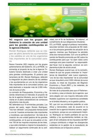 BOLETÍN INFORMATIVO NÚMERO XXVI	

 JUNIO 2014
	

BOLETÍN INFORMATIVO DE NUEVA CANARIAS www.nuevacanarias.org
NC negocia con los grupos del
Gobierno la creación de una unidad
para los grandes contribuyentes en
la agencia tributaria
Román Rodríguez defiende que se inte-
gren de pleno derecho los ayuntamientos
y los cabildos en uno de los organismos
más importantes de la comunidad cana-
ria
Nueva Canarias (NC) negocia con los grupos
parlamentarios del Gobierno, CC y el PSOE, su
enmienda al proyecto de ley de la Agencia Tri-
butaria Canaria destinada a crear una unidad
para grandes contribuyentes. El portavoz par-
lamentario de NC, Román Rodríguez, defendió
la integración de pleno derecho de los cabildos
y los ayuntamientos en uno de los organismos
más importantes de la comunidad canaria, que
está destinado a recaudar más de 2.000 millo-
nes de euros al año.
La comisión de Presupuestos, Economía y Ha-
cienda dictaminará el miércoles el proyecto de
ley de la agencia tributaria, que se votará final-
mente en el pleno extraordinario de comienzos
del próximo mes de julio.
NC defenderá sus 14 enmiendas parciales. Los
grupos del pacto, según Román Rodríguez,
“nos han ofertado” una propuesta transaccional
a una de “nuestras enmiendas más importantes
y novedosas, que estudiaremos”. Se trata de la
creación de una unidad gestora de los grandes
contribuyentes, en la que se encuadran al me-
nos 100 de las mayores empresas de las Islas,
y que está orientada a mejorar la recaudación y
realizar un seguimiento continuado de su acti-
vidad, con el fin de facilitarles, ”al máximo”, el
cumplimiento de sus obligaciones tributarias.
CC y el PSOE, agregó el portavoz nacionalista,
secundan también otra propuesta de NC relati-
va a los principios generales de actuación de la
agencia mientras que Rodríguez ha admitido
otras dos transaccionales. Con una se perfila el
cambio de filosofía promovido por NC sobre los
contribuyentes para que “no sean vistos como
enemigos sino para incentivar” su responsabili-
dad fiscal. Con la segunda, continuó, se com-
plementa el plan de acción anual.
Román Rodríguez avanzó que, en la comisión,
tratará de que los grupos entiendan la “impor-
tancia de despolitizar” este nuevo organismo,
“uno de los más importantes” de la comunidad
ya que recaudará unos 2.000 millones de euros
anuales, la mitad de impuestos del Régimen
Económico y Fiscal (REF) y los restantes, de
tributos propios y cedidos.
Se trata de la propuesta para que el Parlamen-
to nombre y cese al director de la agencia, que
sería elegido con una mayoría reforzada entre
titulados superiores con experiencia acreditada
en el ámbito tributario y en la gestión pública.
NC, que con sus enmiendas pretende un ente
eficaz y democrático, está de acuerdo en la
creación de la agencia tributaria canaria, según
su portavoz, porque es una reclamación históri-
ca. Rodríguez se mostró partidario de que los
cabildos y los ayuntamientos también se inte-
gren al ser cotitulares de los impuestos del REF
y porque contribuirá a mitigar las divergencias
existentes en la gestión de la recaudación de
estos tributos con el Ejecutivo canario.
PRENSA
UNIDAD DE
GRANDES CONTRIBUYENTES
 