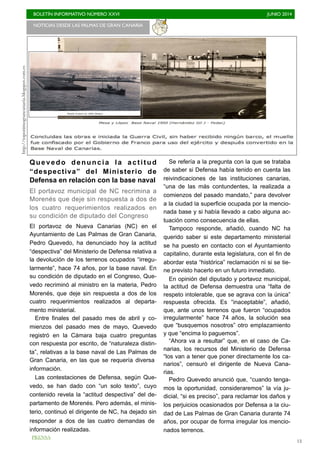 BOLETÍN INFORMATIVO NÚMERO XXVI	

 JUNIO 2014
	

13
Quevedo denuncia la actitud
“despectiva” del Ministerio de
Defensa en relación con la base naval
El portavoz municipal de NC recrimina a
Morenés que deje sin respuesta a dos de
los cuatro requerimientos realizados en
su condición de diputado del Congreso
El portavoz de Nueva Canarias (NC) en el
Ayuntamiento de Las Palmas de Gran Canaria,
Pedro Quevedo, ha denunciado hoy la actitud
“despectiva” del Ministerio de Defensa relativa a
la devolución de los terrenos ocupados “irregu-
larmente”, hace 74 años, por la base naval. En
su condición de diputado en el Congreso, Que-
vedo recriminó al ministro en la materia, Pedro
Morenés, que deje sin respuesta a dos de los
cuatro requerimientos realizados al departa-
mento ministerial.
Entre finales del pasado mes de abril y co-
mienzos del pasado mes de mayo, Quevedo
registró en la Cámara baja cuatro preguntas
con respuesta por escrito, de “naturaleza distin-
ta”, relativas a la base naval de Las Palmas de
Gran Canaria, en las que se requería diversa
información.
Las contestaciones de Defensa, según Que-
vedo, se han dado con “un solo texto”, cuyo
contenido revela la “actitud despectiva” del de-
partamento de Morenés. Pero además, el minis-
terio, continuó el dirigente de NC, ha dejado sin
responder a dos de las cuatro demandas de
información realizadas.
Se refería a la pregunta con la que se trataba
de saber si Defensa había tenido en cuenta las
reivindicaciones de las instituciones canarias,
“una de las más contundentes, la realizada a
comienzos del pasado mandato,” para devolver
a la ciudad la superficie ocupada por la mencio-
nada base y si había llevado a cabo alguna ac-
tuación como consecuencia de ellas.
Tampoco responde, añadió, cuando NC ha
querido saber si este departamento ministerial
se ha puesto en contacto con el Ayuntamiento
capitalino, durante esta legislatura, con el fin de
abordar esta “histórica” reclamación ni si se tie-
ne previsto hacerlo en un futuro inmediato.
En opinión del diputado y portavoz municipal,
la actitud de Defensa demuestra una “falta de
respeto intolerable, que se agrava con la única”
respuesta ofrecida. Es “inaceptable”, añadió,
que, ante unos terrenos que fueron “ocupados
irregularmente” hace 74 años, la solución sea
que “busquemos nosotros” otro emplazamiento
y que “encima lo paguemos”.
“Ahora va a resultar” que, en el caso de Ca-
narias, los recursos del Ministerio de Defensa
“los van a tener que poner directamente los ca-
narios”, censuró el dirigente de Nueva Cana-
rias.
Pedro Quevedo anunció que, “cuando tenga-
mos la oportunidad, consideraremos” la vía ju-
dicial, “si es preciso”, para reclamar los daños y
los perjuicios ocasionados por Defensa a la ciu-
dad de Las Palmas de Gran Canaria durante 74
años, por ocupar de forma irregular los mencio-
nados terrenos.
NOTICIAS DESDE LAS PALMAS DE GRAN CANARIA 	

http://toponimograncanaria.blogspot.com.es
PRENSA
 