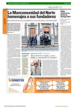 BOLETÍN INFORMATIVO NÚMERO XXVI	

 JUNIO 2014
	

BOLETÍN INFORMATIVO DE NUEVA CANARIAS www.nuevacanarias.org
GRAN CANARIACANARIAS 7. VIERNES 27 JUNIO 2014 23
Foto de familia. Los actuales miembros de la Mancomunidad del Norte con algunos de sus fundadores, en Guía.
LaMancomunidaddelNorte
homenajeaasusfundadores
>>40 AÑOS DESPUÉS DE SU NACIMIENTO, EL ENTE RECUERDA A SUS IMPULSORES
En Guía, un 1 de junio de 1974, los
representantes municipales de
Guía, Gáldar y Agaete sellaban un
acuerdo para trabajar juntos por el
bien de las tres localidades. Nacía
así la Mancomunidad del Noroeste
de Gran Canaria. Ayer, 40 años des-
pués, los actuales miembros de la
Mancomunidad de Ayuntamientos
del Norte de Gran Canaria–Agaete,
Artenara, Arucas, Firgas, Gáldar,
Moya, La Aldea de San Nicolás, San-
ta María de Guía, Teror y Valleseco–
recordaron con la colocación de una
placa en las Casas Consistoriales de
Guía a los fundadores.
La placa luce en la antesala del
salón de plenos del Ayuntamiento de
Guía, colocada tras la celebración de
un pleno extraordinario de la Man-
comunidad. Allí estaban los repre-
sentantes municipales de la comar-
ca Norte en la actualidad y algunos
de los que protagonizaron la historia
del ente supramunicipal a finales de
los años 70.
En la declaración institucional
aprobada ayer por unanimidad, se
destaca el objetivo inicial de «traba-
jar unidos, a través de la Mancomu-
nidad del Noroeste de Gran Canaria,
tal y como señaló el primer presiden-
te de esta entidad supramunicipal
Ignacio Arencibia Miranda, con el
objetivo de hermanar a los munici-
pios en sus problemas, en sus inquie-
tudes y en sus necesidades para bus-
car soluciones adecuadas».
Y durante sus 40 años de existen-
cia, la Mancomunidad más antigua
de Canarias ha demostrado que la
colaboración intermunicipal «ha
sido fundamental para el desarrollo
y consolidación» de la entidad en de-
fensa de la comarca Norte.
Hace exactamente 40 años los muni-
cipios de Agaete, Gáldar y Guía deci-
dieron unirse para, así, hacerse más
fuertes. Detrás de esta iniciativa,
que resultó en la Mancomunidad de
Ayuntamientos del Norte de Gran
Canaria, había un grupo de visiona-
rios. Y a ellos la actual Mancomuni-
dad rindió ayer homenaje en Guía.
PATRICIA VIDANES / GUÍA
UN BALANCE
POSITIVO
Tras 40 años de
existencia, el ba-
lance de la Man-
comunidad del
Norte «es positi-
vo», según la de-
claración institu-
cional aprobada
ayer. Eso sí, los
122.000 habitan-
tes de la comarca
«siguen
necesitando de
una voz única que
defienda las sin-
gularidades y
las demandas de
un equilibrio».
ANIVERSARIO
JUANCARLOSALONSO
JOSÉ CARLOS GONZÁLEZ RUIZ / EXALCALDE DE GUÍA
José Carlos González Ruiz fue alcalde de Santa
María de Guía durante 8 años, y miembro funda-
dor de la Mancomunidad del Norte. Ayer reme-
moraba orgulloso el nacimiento del ente supra-
municipal, «que empezó con tres ayuntamientos
pero con la idea de que se fueran juntando más»,
como así ha sucedido con el transcurrir de los
años. «Teníamos los recursos muy limitados en
aquel tiempo, y lo mejor era unirse para conse-
guir ayudas» en unos años en los que «todos éra-
mos del mismo partido. Yo fui alcalde por desig-
nación real» para luego optar a la Alcaldía en las
primeras elecciones municipales democráticas.
Desde aquellos de la transición hasta ahora todo
ha cambiado, reconoce, pero también afirma ro-
tundo que «yo el Norte lo veo flojo, y a los políti-
cos les interesa más el poder que hacer cosas».
«Yo el Norte lo veo flojo, y a los
políticos, interesados en el poder»
I Tras la izada de la bandera
de Santiago el próximo mar-
tes, a las 19.30 horas, Gáldar
inicia sus Fiestas Mayores en
honor al santo patrón y lo
hace ofreciendo a vecinos y
visitantes un completo pro-
grama de actos que desde hoy
comenzará a ser repartido
tras ser presentado ayer en
las Casas Consistoriales por
el alcalde de la ciudad, Teodo-
ro Sosa, junto a la primera te-
niente alcalde, Encarnación
Ruiz, el concejal de Cultura y
Fiestas, Carlos Ruiz, y el cura
párroco, Agustín Monroy.
El programa de las fiestas
de Santiago 2014 recuerda
tres efemérides: la del XX ani-
versario del fallecimiento de
Celso Martín de Guzmán; el
80 aniversario del nacimiento
de Pedro Espinosa; y los diez
años de la pérdida del escul-
tor Juan Borges Linares.
El alcalde de Gáldar expli-
có que las fiestas empiezan
este año con el homenaje a los
pequeños y medianos comer-
ciantes y empresarios ya ju-
bilados de Gáldar, a quienes
se les entregará el día 4 de ju-
lio, en el centro cultural Guai-
res, la Pintadera de Oro de la
Ciudad; también la concesión
de los títulos de Hijo Adopti-
vo, Predilectos, Medallas de
Oro y Plata de la Ciudad, el
día 5 de julio, en la Iglesia de
Santiago. El pregonero de las
fiestas será el gerente de la
ULPGC, Conrado Domínguez
Trujillo, que leerá el pregón
el 11 de julio, a las 21.00 horas,
en el frontis de la Iglesia de
Santiago.
El concejal Carlos Ruiz ex-
plicó que las fiestas mayores
incluirán los actos tradicio-
nales como los dedicadas a la
promoción de la cebolla de
Gáldar, los días 5 y 6 de julio,
en Piso Firme.
Gáldar
comienzasus
fiestasde
Santiago2014
>>Hoy se iniciará el
reparto del
programa de mano
CANARIAS7 / GÁLDAR
NORTE
 