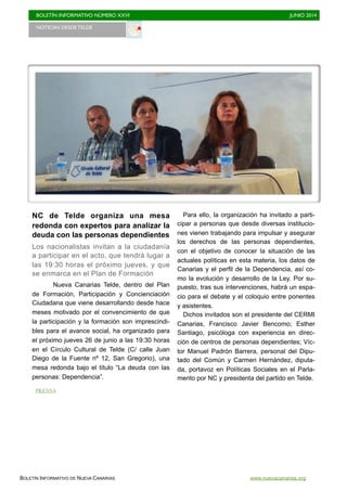 BOLETÍN INFORMATIVO NÚMERO XXVI	

 JUNIO 2014
	

BOLETÍN INFORMATIVO DE NUEVA CANARIAS www.nuevacanarias.org
NC de Telde organiza una mesa
redonda con expertos para analizar la
deuda con las personas dependientes
Los nacionalistas invitan a la ciudadanía
a participar en el acto, que tendrá lugar a
las 19:30 horas el próximo jueves, y que
se enmarca en el Plan de Formación
Nueva Canarias Telde, dentro del Plan
de Formación, Participación y Concienciación
Ciudadana que viene desarrollando desde hace
meses motivado por el convencimiento de que
la participación y la formación son imprescindi-
bles para el avance social, ha organizado para
el próximo jueves 26 de junio a las 19:30 horas
en el Círculo Cultural de Telde (C/ calle Juan
Diego de la Fuente nº 12, San Gregorio), una
mesa redonda bajo el título “La deuda con las
personas: Dependencia”.
Para ello, la organización ha invitado a parti-
cipar a personas que desde diversas institucio-
nes vienen trabajando para impulsar y asegurar
los derechos de las personas dependientes,
con el objetivo de conocer la situación de las
actuales políticas en esta materia, los datos de
Canarias y el perfil de la Dependencia, así co-
mo la evolución y desarrollo de la Ley. Por su-
puesto, tras sus intervenciones, habrá un espa-
cio para el debate y el coloquio entre ponentes
y asistentes.
Dichos invitados son el presidente del CERMI
Canarias, Francisco Javier Bencomo; Esther
Santiago, psicóloga con experiencia en direc-
ción de centros de personas dependientes; Víc-
tor Manuel Padrón Barrera, personal del Dipu-
tado del Común y Carmen Hernández, diputa-
da, portavoz en Políticas Sociales en el Parla-
mento por NC y presidenta del partido en Telde.
NOTICIAS DESDE TELDE 	

PRENSA
 