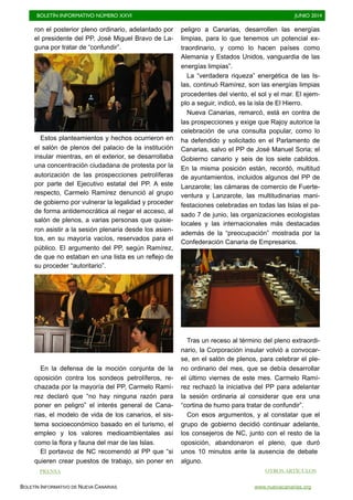 BOLETÍN INFORMATIVO NÚMERO XXVI	

 JUNIO 2014
	

BOLETÍN INFORMATIVO DE NUEVA CANARIAS www.nuevacanarias.org
ron el posterior pleno ordinario, adelantado por
el presidente del PP, José Miguel Bravo de La-
guna por tratar de “confundir”.
Estos planteamientos y hechos ocurrieron en
el salón de plenos del palacio de la institución
insular mientras, en el exterior, se desarrollaba
una concentración ciudadana de protesta por la
autorización de las prospecciones petrolíferas
por parte del Ejecutivo estatal del PP. A este
respecto, Carmelo Ramírez denunció al grupo
de gobierno por vulnerar la legalidad y proceder
de forma antidemocrática al negar el acceso, al
salón de plenos, a varias personas que quisie-
ron asistir a la sesión plenaria desde los asien-
tos, en su mayoría vacíos, reservados para el
público. El argumento del PP, según Ramírez,
de que no estaban en una lista es un reflejo de
su proceder “autoritario”.
En la defensa de la moción conjunta de la
oposición contra los sondeos petrolíferos, re-
chazada por la mayoría del PP, Carmelo Ramí-
rez declaró que “no hay ninguna razón para
poner en peligro” el interés general de Cana-
rias, el modelo de vida de los canarios, el sis-
tema socioeconómico basado en el turismo, el
empleo y los valores medioambientales así
como la flora y fauna del mar de las Islas.
El portavoz de NC recomendó al PP que “si
quieren crear puestos de trabajo, sin poner en
peligro a Canarias, desarrollen las energías
limpias, para lo que tenemos un potencial ex-
traordinario, y como lo hacen países como
Alemania y Estados Unidos, vanguardia de las
energías limpias”.
La “verdadera riqueza” energética de las Is-
las, continuó Ramírez, son las energías limpias
procedentes del viento, el sol y el mar. El ejem-
plo a seguir, indicó, es la isla de El Hierro.
Nueva Canarias, remarcó, está en contra de
las prospecciones y exige que Rajoy autorice la
celebración de una consulta popular, como lo
ha defendido y solicitado en el Parlamento de
Canarias, salvo el PP de José Manuel Soria; el
Gobierno canario y seis de los siete cabildos.
En la misma posición están, recordó, multitud
de ayuntamientos, incluidos algunos del PP de
Lanzarote; las cámaras de comercio de Fuerte-
ventura y Lanzarote, las multitudinarias mani-
festaciones celebradas en todas las Islas el pa-
sado 7 de junio, las organizaciones ecologistas
locales y las internacionales más destacadas
además de la “preocupación” mostrada por la
Confederación Canaria de Empresarios.
Tras un receso al término del pleno extraordi-
nario, la Corporación insular volvió a convocar-
se, en el salón de plenos, para celebrar el ple-
no ordinario del mes, que se debía desarrollar
el último viernes de este mes. Carmelo Ramí-
rez rechazó la iniciativa del PP para adelantar
la sesión ordinaria al considerar que era una
“cortina de humo para tratar de confundir”.
Con esos argumentos, y al constatar que el
grupo de gobierno decidió continuar adelante,
los consejeros de NC, junto con el resto de la
oposición, abandonaron el pleno, que duró
unos 10 minutos ante la ausencia de debate
alguno.
PRENSA OTROS ARTÍCULOS
 