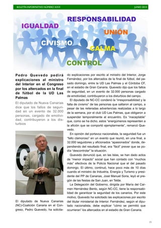 BOLETÍN INFORMATIVO NÚMERO XXVI	

 JUNIO 2014
	

21
Pedro Quevedo pedirá
explicaciones al ministro
del Interior en el Congreso
por los altercados en la final
de fútbol de la UD Las
Palmas
El diputado de Nueva Canarias
dice que los fallos de seguri-
dad en un evento de 32.000
personas, cargado de emotivi-
dad, contribuyeron a los dis-
turbios
El diputado de Nueva Canarias
(NC)-Coalición Canaria en el Con-
greso, Pedro Quevedo, ha solicita-
do explicaciones por escrito al ministro del Interior, Jorge
Fernández, por los altercados de la final de fútbol, del pa-
sado domingo, entre la UD Las Palmas y el Córdoba CF,
en el estadio de Gran Canaria. Quevedo dijo que los fallos
de seguridad, en un evento de 32.000 personas cargado
de emotividad, contribuyeron a los disturbios del campo.
El diputado de NC-CC condenó la “irresponsabilidad y la
falta de civismo” de las personas que saltaron al campo, a
pesar de las reiteradas advertencias realizadas a lo largo
de la semana, por el club UD Las Palmas, que obligaron a
suspender temporalmente el encuentro. Es “inaceptable”
que, como se ha dicho, estos “energúmenos representen a
la afición que se comportó ejemplarmente”, remarcó Que-
vedo.
En opinión del portavoz nacionalista, la seguridad fue un
“fallo clamoroso” en un evento que reunió, en una final, a
32.000 seguidores y aficionados “apasionados” donde, de-
pendiendo del resultado final, era “fácil” prever que se po-
día “descontrolar” la situación.
Quevedo denunció que, en las Islas, se han dado actos
de “menor impacto” social que han contado con “muchos
más” efectivos de la Policía Nacional que el del pasado
domingo. El último, continuó, hace poco más de 10 días
cuando el ministro de Industria, Energía y Turismo y presi-
dente del PP de Canarias, José Manuel Soria, leyó el pre-
gón de las fiestas de San Juan, en Telde.
La Delegación del Gobierno, dirigida por María del Car-
men Hernández Bento, según NC-CC, tiene la responsabi-
lidad de garantizar la seguridad de los canarios. Por este
motivo, Quevedo ha solicitado las explicaciones por escrito
del titular ministerial de Interior. Fernández, según el dipu-
tado nacionalista, debe explicar “cómo se permitió que
ocurrieran” los altercados en el estadio de Gran Canaria.
CIVISMO
CONTROL
UNIÓN
RESPONSABILIDAD
IGUALDAD
CALMA
 