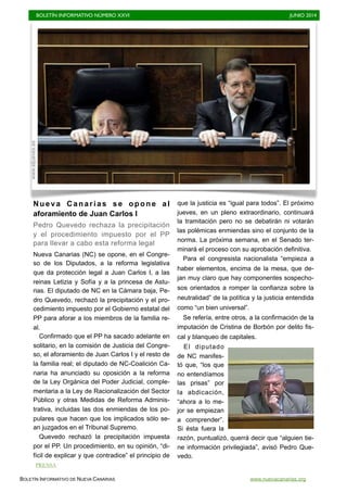 BOLETÍN INFORMATIVO NÚMERO XXVI	

 JUNIO 2014
	

BOLETÍN INFORMATIVO DE NUEVA CANARIAS www.nuevacanarias.org
Nueva Canarias se opone al
aforamiento de Juan Carlos I
Pedro Quevedo rechaza la precipitación
y el procedimiento impuesto por el PP
para llevar a cabo esta reforma legal
Nueva Canarias (NC) se opone, en el Congre-
so de los Diputados, a la reforma legislativa
que da protección legal a Juan Carlos I, a las
reinas Letizia y Sofía y a la princesa de Astu-
rias. El diputado de NC en la Cámara baja, Pe-
dro Quevedo, rechazó la precipitación y el pro-
cedimiento impuesto por el Gobierno estatal del
PP para aforar a los miembros de la familia re-
al.
Confirmado que el PP ha sacado adelante en
solitario, en la comisión de Justicia del Congre-
so, el aforamiento de Juan Carlos I y el resto de
la familia real; el diputado de NC-Coalición Ca-
naria ha anunciado su oposición a la reforma
de la Ley Orgánica del Poder Judicial, comple-
mentaria a la Ley de Racionalización del Sector
Público y otras Medidas de Reforma Adminis-
trativa, incluidas las dos enmiendas de los po-
pulares que hacen que los implicados sólo se-
an juzgados en el Tribunal Supremo.
Quevedo rechazó la precipitación impuesta
por el PP. Un procedimiento, en su opinión, “di-
fícil de explicar y que contradice” el principio de
que la justicia es “igual para todos”. El próximo
jueves, en un pleno extraordinario, continuará
la tramitación pero no se debatirán ni votarán
las polémicas enmiendas sino el conjunto de la
norma. La próxima semana, en el Senado ter-
minará el proceso con su aprobación definitiva.
Para el congresista nacionalista “empieza a
haber elementos, encima de la mesa, que de-
jan muy claro que hay componentes sospecho-
sos orientados a romper la confianza sobre la
neutralidad” de la política y la justicia entendida
como “un bien universal”.
Se refería, entre otros, a la confirmación de la
imputación de Cristina de Borbón por delito fis-
cal y blanqueo de capitales.
El diputado
de NC manifes-
tó que, “los que
no entendíamos
las prisas” por
la abdicación,
“ahora a lo me-
jor se empiezan
a comprender”.
Si ésta fuera la
razón, puntualizó, querrá decir que “alguien tie-
ne información privilegiada”, avisó Pedro Que-
vedo.
www.eljueves.es
PRENSA
 