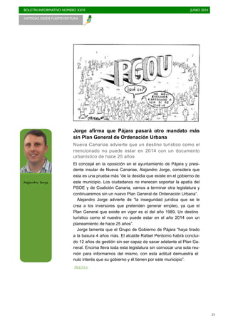 BOLETÍN INFORMATIVO NÚMERO XXVI	

 JUNIO 2014
	

25
Jorge afirma que Pájara pasará otro mandato más
sin Plan General de Ordenación Urbana
Nueva Canarias advierte que un destino turístico como el
mencionado no puede estar en 2014 con un documento
urbanístico de hace 25 años
El concejal en la oposición en el ayuntamiento de Pájara y presi-
dente insular de Nueva Canarias, Alejandro Jorge, considera que
esta es una prueba más “de la desidia que existe en el gobierno de
este municipio. Los ciudadanos no merecen soportar la apatía del
PSOE y de Coalición Canaria, vamos a terminar otra legislatura y
continuaremos sin un nuevo Plan General de Ordenación Urbana”.
Alejandro Jorge advierte de “la inseguridad jurídica que se le
crea a los inversores que pretenden generar empleo, ya que el
Plan General que existe en vigor es el del año 1989. Un destino
turístico como el nuestro no puede estar en el año 2014 con un
planeamiento de hace 25 años”.
Jorge lamenta que el Grupo de Gobierno de Pájara “haya tirado
a la basura 4 años más. El alcalde Rafael Perdomo habrá conclui-
do 12 años de gestión sin ser capaz de sacar adelante el Plan Ge-
neral. Encima lleva toda esta legislatura sin convocar una sola reu-
nión para informarnos del mismo, con esta actitud demuestra el
nulo interés que su gobierno y él tienen por este municipio”.
NOTICIAS DESDE FUERTEVENTURA 	

Alejandro Jorge
PRENSA
 