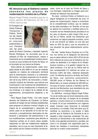 BOLETÍN INFORMATIVO NÚMERO XXVI	

 JUNIO 2014
	

BOLETÍN INFORMATIVO DE NUEVA CANARIAS www.nuevacanarias.org
NC denuncia que el Gobierno canario
a b a n d o n a l o s p l a n e s d e
modernización turística de La Palma
Miguel Ángel Pulido considera que es un
nuevo agravio del Ejecutivo de CC y el
PSOE hacia la isla
El Consejero de
Obras Públicas,
Transportes y
Política Territo-
rial del Gobier-
no de Canarias,
en respuesta
parlamentaria a
una interpela-
ción del presi-
dente de Nueva Canarias y diputado regional,
Román Rodríguez, ha anunciado que no se
realizará el Plan de modernización, mejora e
incremento de la competitividad turística previs-
to para la zona turística de Puerto de Naos, en
el municipio de Los Llanos de Aridane.
Estos planes de modernización, están reco-
gidos desde el año 2009 en la Ley de medidas
urgentes en materia de ordenación territorial
para la dinamización sectorial y la ordenación
del turismo, normativa superada con la aproba-
ción de la Ley 2/2013, de renovación y moder-
nización turística de Canarias, que articula una
incentivación a las iniciativas de rehabilitación y
renovación de las instalaciones e infraestructu-
ras turísticas, a la mejora de la calidad de las
explotaciones, principalmente alojativas y de
ocio.
Para Miguel Ángel Pulido, “con esta injusta
decisión del Gobierno de Canarias, La Palma
quedará al margen de las medidas establecidas
para propiciar el esfuerzo inversor dirigido a la
mejora de la competitividad y desarrollo del
sector, pues no se aplicarán en la isla los me-
canismos y procedimientos abreviados de ela-
boración y aprobación del planeamiento o de
sus modificaciones, necesarios para afrontar el
imperioso cambio en el menor plazo posible,
mejorando no sólo las instalaciones alojativas
obsoletas, sino lo que es más importante el te-
jido urbano de los núcleos turísticos convencio-
nales, como es el caso de Puerto de Naos y
Los Cancajos, mejorando su imagen para con-
vertirlos en destinos mas atractivos”.
“Es decir, -continúa Pulido- el Gobierno va a
seguir trabajando en el desarrollo de unos 14
planes de modernización, mejora e incremento
de la competitividad turística, que se realizan
en las islas orientales y en Tenerife, en los que
se aplican los incentivos y medidas para la re-
novación de las infraestructuras previstas en la
ley, pero no llevará a cabo ningún Plan en la
isla de La Palma, donde nos tendremos que
conformar con alguna pequeña inversión, como
si de una limosna se tratara, en una isla que
tiene un 35% de paro y que se encuentra en
una situación de grave estancamiento econó-
mico”.
Por ello, “desde Nueva Canarias en La Pal-
ma, nos vemos en la obligación de denunciar
que en estos últimos 4 años (2011-2014) de los
63,6 millones de euros que el Gobierno de Ca-
narias ha destinado a la mejora de la infraes-
tructura turística y a la gestión integral de nú-
cleos turísticos, a la isla de La Palma sólo le
han correspondido 2,2 millones de euros -un
diminuto 3,46% del total-, habiendo destinado
unos 1,6 millones de euros a la Avda. de Puerto
de Naos, que valoramos positivamente,
350.000 euros al Parque de los Álamos en
Breña Alta y la mísera cantidad de 250.000 eu-
ros para el Centro Cultural y Científico del Ro-
que de Los Muchachos, que necesitaría de una
inversión de 8 o 9 millones de euros”.
En definitiva, -concluye Miguel Ángel Pulido-
“no es de recibo que se tomen decisiones unila-
terales de este tipo, al margen de la sociedad
palmera, y mucho menos en un momento como
el actual, en el que necesitamos con urgencia
atraer inversión para dinamizar la actividad
económica y el empleo. Esta isla tiene que di-
versificar su economía y no puede ni debe
permitir que el Gobierno de Canarias le de la
espalda a esta imperiosa necesidad. Por eso,
hacemos un llamamiento a las instituciones de
la isla, a los agentes económicos y sociales, así
como a la sociedad civil organizada para re-
clamar las medidas e inversiones necesarias
para dar un vuelco a esta situación”.
PRENSA
 