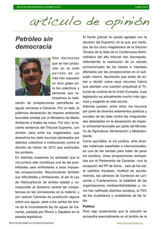 BOLETÍN INFORMATIVO NÚMERO XXVI	

 JUNIO 2014
	

BOLETÍN INFORMATIVO DE NUEVA CANARIAS www.nuevacanarias.org
artículo de opinión
Petróleo sin
democracia
Dos decisiones
que se han produ-
cido en el corto
período de un
mes han supuesto
un duro golpe pa-
ra los colectivos y
personas que re-
chazamos la reali-
zación de prospecciones petrolíferas en
aguas cercanas a Canarias. Por un lado, la
polémica declaración de impacto ambiental
favorable emitida por el Ministerio de Medio
Ambiente a finales de mayo. Por otro, la re-
ciente sentencia del Tribunal Supremo, con
división clara entre los magistrados, que
desestima los siete recursos planteados por
distintos colectivos e instituciones contra el
decreto de marzo de 2012 que autorizaba
los sondeos.
En distintas ocasiones he señalado que la
vía jurídica sólo constituye una de las posi-
bilidades para enfrentarse a esas impues-
tas prospecciones. Reconociendo también
sus dificultades y limitaciones, al ser la Ley
de Hidrocarburos de ámbito estatal y co-
rresponder al Gobierno central las compe-
tencias en las concesiones en la materia; y
por carecer Canarias de jurisdicción alguna
sobre sus aguas, pese a los cantos de sire-
na de la inconsistente ley de aguas de Ca-
narias, pactada por Rivero y Zapatero en la
pasada legislatura.
El frente judicial no queda agotado con la
decisión del Supremo; en la que, por cierto,
dos de los cinco magistrados de la Sección
Tercera de la Sala de lo Contencioso-Admi-
nistrativo del alto tribunal han discrepado,
defendiendo la realización de un estudio
pormenorizado de los bienes e intereses
afectados por las prospecciones en el sub-
suelo marino. Apuntando que antes de en-
trar a decidir sobre esos recursos habría
que plantear una cuestión prejudicial al Tri-
bunal de Justicia de la Unión Europea, cuya
legislación es actualmente mucho más rigu-
rosa y exigente en este asunto.
Además quedan, entre otros, los recursos
por parte de diversos estamentos públicos y
sociales de las Islas contra las irregularida-
des detectadas en la declaración de impac-
to ambiental favorable por parte del Ministe-
rio de Agricultura, Alimentación y Medioam-
biente.
Como apuntaba, la vía jurídica, ante diver-
sas instancias españolas e internacionales,
es una de las sendas para tratar de parar
los sondeos. Unas prospecciones rechaza-
das por el Parlamento de Canarias –con la
excepción del PP de Soria- , seis de los sie-
te cabildos insulares, multitud de ayunta-
mientos, las cámaras de Comercio de Lan-
zarote y Fuerteventura, la totalidad de las
organizaciones medioambientalistas y, co-
mo han ratificado distintos sondeos, el 70%
de los ciudadanos y ciudadanas de las Is-
las.
Política
Pero sigo sosteniendo que la solución se
encuentra esencialmente en el ámbito de la
 