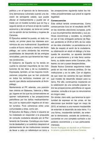 BOLETÍN INFORMATIVO NÚMERO XXVI	

 JUNIO 2014
	

29
política y en el ejercicio de la democracia.
Una democracia vulnerada cuando una de-
cisión de semejante calado, que puede
afectar al medioambiente y puede dar al
traste con el modelo turístico que es hoy y
seguirá siendo en el futuro el eje de nuestra
economía y del empleo, se toma sin contar
con la opinión de los hombres y mujeres de
Canarias.
El Ejecutivo estatal ha puesto, en todo mo-
mento, en primer plano los intereses eco-
nómicos de una multinacional. Supeditando
a estos el futuro natural y marino del Archi-
piélago, así como olvidando las enormes
posibilidades de desarrollo de las energías
renovables, para las que tenemos las mejo-
res condiciones.
El Gobierno de España no ha tenido en
cuenta la voluntad mayoritaria de las insti-
tuciones de las Islas y de su ciudadanía.
Expresada, también, en las mayores movili-
zaciones conjuntas que se han producido
en todos los territorios insulares por un
asunto que afecta exclusivamente al Archi-
piélago.
Manteniendo el PP, además, una posición
bien distinta en Baleares, Valencia y Mála-
ga, lugares en los que los conservadores se
oponen radicalmente a las prospecciones
petrolíferas por los daños medioambienta-
les y por su repercusión negativa en el sec-
tor turístico. Pura coherencia entre unas
comunidades y otras, como ven.
El Ejecutivo de Rajoy y Soria ni siquiera se
ha molestado en responder a la propuesta
de consulta ciudadana elevada por el Par-
lamento de Canarias. Constituye una mues-
tra de deslealtad y un auténtico desprecio al
planteamiento de las instituciones canarias
de llevar a cabo un referéndum en torno a
las prospecciones siguiendo todos los trá-
mites procedimentales que prevé la vigente
legalidad.
Consecuencias
Esta actitud tendrá consecuencias. Como
consecuencias tuvo en el resultado del PP,
en las recientes elecciones europeas, junto
a sus incumplimientos electorales y sus po-
líticas económicas y sociales, su empeño
en ser el más entregado portavoz de Rep-
sol, perdiendo el 25-M el 50% de los votos
en las islas orientales. La persistencia en la
falta de respeto al sentir de la ciudadanía,
su obstinación en eludir el diálogo y la bús-
queda de acuerdos, su apuesta decidida
por el autoritarismo y el más feroz centra-
lismo, su doble rasero entre Canarias y Ba-
leares; no van a pasar desapercibidas.
Desde Nueva Canarias seguiremos traba-
jando en los más diversos ámbitos. En las
instituciones y en la calle. Con el objetivo
de que sean los canarios los que decidan
qué modelo de desarrollo desean para su
tierra. Por ello, continuamos insistiendo en
la celebración de una consulta popular so-
bre las prospecciones petrolíferas en aguas
canarias; consulta a la que no renunciamos
en ningún caso.
Sin olvidar, claro está, que tenemos la opor-
tunidad de expresar en las urnas, en las
elecciones que tendrán lugar en mayo de
2015, el rechazo a una manera insostenible
de entender el desarrollo de esta tierra. Y a
una forma, insostenible también, de enten-
der la democracia, vaciada de contenido y
convertida en una completa sumisión a los
poderes económicos y a sus particulares
intereses.
Román Rodríguez es diputado en el Parlamen-
to canario y presidente de Nueva Canarias.
 