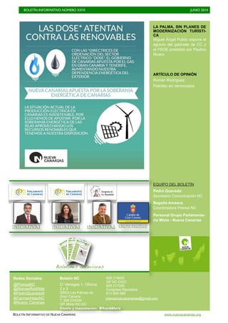BOLETÍN INFORMATIVO NÚMERO XXVI	

 JUNIO 2014
	

BOLETÍN INFORMATIVO DE NUEVA CANARIAS www.nuevacanarias.org
LA PALMA, SIN PLANES DE
MODERNIZACIÓN TURÍSTI-
CA
Miguel Ángel Pulido expone el
agravio del gabinete de CC y
el PSOE presidido por Paulino
Rivero
ARTÍCULO DE OPINIÓN
Román Rodríguez:
Petróleo sin democracia
EQUIPO DEL BOLETÍN
Pedro Quevedo
Secretario Comunicación NC
Begoña Amezua
Coordinadora Prensa NC
Personal Grupo Parlamenta-
rio Mixto - Nueva Canarias
Boletines anteriores
IniciativasIniciativas Grupo políticoIniciativas
Redes Sociales:
@PrensaNC
@RomanRodWeb
@PedroQuevedoIt
@CarmenHdezNC
Boletín NC
C/ Venegas 1, Oficina
2 y 3
35003 Las Palmas de
Gran Canaria
T. 928 234234
GP. Mixto NC-GC
928 219655
GP NC CIGC
928 217008
Congreso Diputados
913 906 588
Diseño y maquetación: @GuardeMarie
@Nueva_Canarias
prensanuevacanarias@gmail.com
 