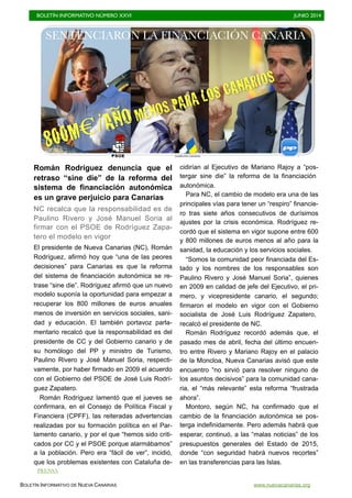 BOLETÍN INFORMATIVO NÚMERO XXVI	

 JUNIO 2014
	

BOLETÍN INFORMATIVO DE NUEVA CANARIAS www.nuevacanarias.org
Román Rodríguez denuncia que el
retraso “sine die” de la reforma del
sistema de financiación autonómica
es un grave perjuicio para Canarias
NC recalca que la responsabilidad es de
Paulino Rivero y José Manuel Soria al
firmar con el PSOE de Rodríguez Zapa-
tero el modelo en vigor
El presidente de Nueva Canarias (NC), Román
Rodríguez, afirmó hoy que “una de las peores
decisiones” para Canarias es que la reforma
del sistema de financiación autonómica se re-
trase “sine die”. Rodríguez afirmó que un nuevo
modelo suponía la oportunidad para empezar a
recuperar los 800 millones de euros anuales
menos de inversión en servicios sociales, sani-
dad y educación. El también portavoz parla-
mentario recalcó que la responsabilidad es del
presidente de CC y del Gobierno canario y de
su homólogo del PP y ministro de Turismo,
Paulino Rivero y José Manuel Soria, respecti-
vamente, por haber firmado en 2009 el acuerdo
con el Gobierno del PSOE de José Luis Rodrí-
guez Zapatero.
Román Rodríguez lamentó que el jueves se
confirmara, en el Consejo de Política Fiscal y
Financiera (CPFF), las reiteradas advertencias
realizadas por su formación política en el Par-
lamento canario, y por el que “hemos sido criti-
cados por CC y el PSOE porque alarmábamos”
a la población. Pero era “fácil de ver”, incidió,
que los problemas existentes con Cataluña de-
cidirían al Ejecutivo de Mariano Rajoy a “pos-
tergar sine die” la reforma de la financiación
autonómica.
Para NC, el cambio de modelo era una de las
principales vías para tener un “respiro” financie-
ro tras siete años consecutivos de durísimos
ajustes por la crisis económica. Rodríguez re-
cordó que el sistema en vigor supone entre 600
y 800 millones de euros menos al año para la
sanidad, la educación y los servicios sociales.
“Somos la comunidad peor financiada del Es-
tado y los nombres de los responsables son
Paulino Rivero y José Manuel Soria”, quienes
en 2009 en calidad de jefe del Ejecutivo, el pri-
mero, y vicepresidente canario, el segundo;
firmaron el modelo en vigor con el Gobierno
socialista de José Luis Rodríguez Zapatero,
recalcó el presidente de NC.
Román Rodríguez recordó además que, el
pasado mes de abril, fecha del último encuen-
tro entre Rivero y Mariano Rajoy en el palacio
de la Moncloa, Nueva Canarias avisó que este
encuentro “no sirvió para resolver ninguno de
los asuntos decisivos” para la comunidad cana-
ria, el “más relevante” esta reforma “frustrada
ahora”.
Montoro, según NC, ha confirmado que el
cambio de la financiación autonómica se pos-
terga indefinidamente. Pero además habrá que
esperar, continuó, a las “malas noticias” de los
presupuestos generales del Estado de 2015,
donde “con seguridad habrá nuevos recortes”
en las transferencias para las Islas.
SENTENCIARON LA FINANCIACIÓN CANARIA
800M€/AÑOMENOS PARA LOS CANARIOS
PRENSA
 