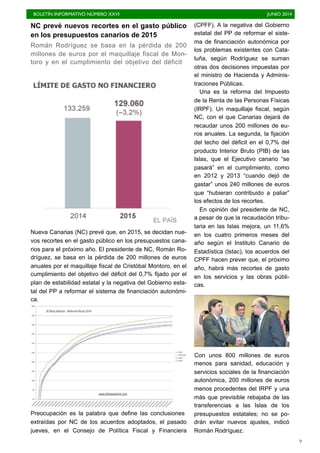 BOLETÍN INFORMATIVO NÚMERO XXVI	

 JUNIO 2014
	

9
NC prevé nuevos recortes en el gasto público
en los presupuestos canarios de 2015
Román Rodríguez se basa en la pérdida de 200
millones de euros por el maquillaje fiscal de Mon-
toro y en el cumplimiento del objetivo del déficit
Nueva Canarias (NC) prevé que, en 2015, se decidan nue-
vos recortes en el gasto público en los presupuestos cana-
rios para el próximo año. El presidente de NC, Román Ro-
dríguez, se basa en la pérdida de 200 millones de euros
anuales por el maquillaje fiscal de Cristóbal Montoro, en el
cumplimiento del objetivo del déficit del 0,7% fijado por el
plan de estabilidad estatal y la negativa del Gobierno esta-
tal del PP a reformar el sistema de financiación autonómi-
ca.
Preocupación es la palabra que define las conclusiones
extraídas por NC de los acuerdos adoptados, el pasado
jueves, en el Consejo de Política Fiscal y Financiera
(CPFF). A la negativa del Gobierno
estatal del PP de reformar el siste-
ma de financiación autonómica por
los problemas existentes con Cata-
luña, según Rodríguez se suman
otras dos decisiones impuestas por
el ministro de Hacienda y Adminis-
traciones Públicas.
Una es la reforma del Impuesto
de la Renta de las Personas Físicas
(IRPF). Un maquillaje fiscal, según
NC, con el que Canarias dejará de
recaudar unos 200 millones de eu-
ros anuales. La segunda, la fijación
del techo del déficit en el 0,7% del
producto Interior Bruto (PIB) de las
Islas, que el Ejecutivo canario “se
pasará” en el cumplimiento, como
en 2012 y 2013 “cuando dejó de
gastar” unos 240 millones de euros
que “hubieran contribuido a paliar”
los efectos de los recortes.
En opinión del presidente de NC,
a pesar de que la recaudación tribu-
taria en las Islas mejora, un 11,6%
en los cuatro primeros meses del
año según el Instituto Canario de
Estadística (Istac), los acuerdos del
CPFF hacen prever que, el próximo
año, habrá más recortes de gasto
en los servicios y las obras públi-
cas.
Con unos 800 millones de euros
menos para sanidad, educación y
servicios sociales de la financiación
autonómica, 200 millones de euros
menos procedentes del IRPF y una
más que previsible rebajaba de las
transferencias a las Islas de los
presupuestos estatales; no se po-
drán evitar nuevos ajustes, indicó
Román Rodríguez.
 