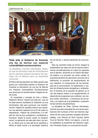 BOLETÍN INFORMATIVO NÚMERO XXV	

 JUNIO 2016
	

29
Telde pide al Gobierno de Canarias
una ley de barrios con especial
vulnerabilidad socioeconómica
La alcaldesa, Carmen Hernández, desta-
ca que el municipio está de enhorabuena
tras la decisión judicial de liberar las par-
celas de La Mareta para su desarrollo
comercial
El Pleno del Ayuntamiento de Telde aprobó este
jueves por unanimidad solicitar al Gobierno de
Canarias la articulación de una ley de Barrios
con Especial Vulnerabilidad Socioeconómica
que promueva la transformación integral de es-
tas zonas.
El vicealcalde y concejal de Vías y Obras,
Alejandro Ramos, explicó que esta ley –que ya
ha dado buenos resultados en Cataluña- es una
herramienta vital para promover una transfor-
mación integral de aquellos barrios que requie-
ren una atención especial con el fin de evitar su
degradación, mejorar las condiciones y la cali-
dad de vida de sus ciudadanos y ciudadanas y
favorecer, desde la acción social, la cohesión
social. La aplicación de este plan tiene, por tan-
to, un efecto que va más allá de la superficie y
afecta al tejido social y la psicología colectiva
de los barrios, y aporta elementos de conviven-
cia.
Esta ley permitirá tratar de forma integral la
problemática de cada uno de los barrios intervi-
niendo simultáneamente en todos los aspectos
que le afectan, actuando en la mejora del espe-
cio público y la provisión de zonas verdes; el
acondicionamiento de elementos comunes de la
edificación; la provisión de equipamientos de
uso colectivo; la incorporación de las tecnolo-
gías de la comunicación; la implantación y me-
jora de infraestructuras energéticas y ambienta-
les; el fomento de la equidad de género en el
uso del espacio urbano y los equipamientos; el
desarrollo de programas que conlleven una me-
jora social, urbanística y económica de los ba-
rrios; y la mejora de la accesibilidad y supresión
de las barreras arquitectónicas.
La alcaldesa de Telde, Carmen Hernández,
recordó que esta propuesta fue una de las apor-
taciones del municipio al foro de máximos regi-
dores de las cuatro grandes ciudades del Archi-
piélago –Las Palmas de Gran Canaria, Santa
Cruz de Tenerife, Telde y La Laguna-, y que se-
rá trasladada al presidente del Gobierno regio-
nal, Fernando Clavijo, en una próxima reunión.
NOTICIAS DE T e l d e
 