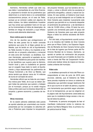 BOLETÍN INFORMATIVO NÚMERO XXV	

 JUNIO 2016
	

BOLETÍN INFORMATIVO DE NUEVA CANARIAS www.nuevacanarias.org
Asimismo, Hernández señaló que esta Ley,
que debe ir acompañada de una ficha financie-
ra, propiciará la revisión de los parámetros que
determinan si un barrio tiene o no vulnerabilidad
socioeconómica porque, en el caso de Telde,
aunque ya se conocen cuáles son algunos de
estos núcleos, los datos estadísticos muestran
que hay zonas que quedaban fuera en los que
se ha incrementado el índice de desempleo, de
familias en riesgo de exclusión y cuya infraes-
tructura está altamente deteriorada.
Gran noticia para la ciudad
Uno de los asuntos que protagonizaron el
Pleno de este jueves fue la recién conocida
sentencia que pone fin al litigio judicial de La
Mareta, que ha tenido en vilo al Ayuntamiento
de Telde durante 13 años y ha impedido el de-
sarrollo de un proyecto urbanístico y comercial
en esta zona del municipio. La alcaldesa, Car-
men Hernández, aprovechó el apartado de los
Asuntos de Presidencia para poner de manifies-
to los beneficios que supone para la Adminis-
tración local y para la ciudadanía en general
que el Juzgado haya dado la razón al Ayunta-
miento y haya desestimado los pedimentos de
Parque Comercial y de Ocio La Mareta, que
ahora tendrá que abonar cerca de 14 millones
de euros en concepto de canon.
Hernández afirmó que se trata de una magní-
fica noticia para Telde, de la que se deben ale-
grar todas las personas que quieren y trabajan
por el municipio, porque ya no existe ninguna
traba jurídica para que la empresa desarrolle su
proyecto y genere economía y puestos de tra-
bajo.
Otras mociones
En la sesión plenaria celebrada este jueves
se aprobó además por unanimidad una moción
presentada por los concejales no adscritos afi-
nes a Podemos para impulsar la recuperación
del proyecto Veredas, que fue bandera del mu-
nicipio, y volver a difundir entre los escolares el
patrimonio etnográfico, cultural y natural de Ca-
narias. En ese sentido, el Gobierno local recal-
có que ya se está trabajando con el Cabildo de
Gran Canaria para implantar nuevamente este
proyecto que permitió en su momento despertar
el sentimiento de pertenencia y de identidad en
más de 10.000 niños y niñas. El texto fue enri-
quecido una enmienda para pedir el apoyo del
Gobierno de Canarias para que este proyecto
llegue a todos los centros escolares del Archi-
piélago.
Por otro lado, el Ayuntamiento acordó sumar-
se a la iniciativa del Cabildo de Gran Canaria
para que el Risco Caído y los Espacios Sagra-
dos de Montaña de Gran Canaria formen parte
de la lista de lugares que forman parte del Pa-
trimonio Mundial de la Unesco. Asimismo, se
aprobó el cambio de nominación del proyecto
que será financiado por el Cabildo de Gran Ca-
naria a través del Plan de Cooperación Institu-
cional para realizar obras de mejora en tres es-
cuelas unitarias del municipio.
Video acta
La alcaldesa aprovechó el inicio del Pleno co-
rrespondiente al mes de junio de 2016 para
anunciar, además, que el Gobierno de Telde
tiene previsto implantar en breve un sistema de
videoactas que permitirá recoger testimonio fiel
de lo que ocurre en el salón de plenos y supone
una herramienta que permitirá seguir ahondan-
do en la transparencia, ya que se colgarían en
la página web del Ayuntamiento (www.telde.es)
para que la ciudadanía tenga acceso a las ac-
tas de todos los plenos.
Finalmente, la persona encargada de leer el
manifiesto institucional contra la violencia de
género fue María Milagros Vera, la primera mu-
jer policía local de Telde.
OTROS ARTÍCULOS
 