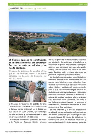 BOLETÍN INFORMATIVO NÚMERO XXV	

 JUNIO 2016
	

BOLETÍN INFORMATIVO DE NUEVA CANARIAS www.nuevacanarias.org
El Cabildo aprueba la construcción
de la senda ambiental del Ecoparque
Sur con un aula, un mirador y un
huerto ecológico
El grupo de gobierno de Morales afirma
que es un recorrido lúdico y educativo
aprobado en Consejo de Gobierno por
420.000 euros
El Consejo de Gobierno del Cabildo de Gran
Canaria ha dado luz verde a la construcción de
la llamada senda ambiental en el Ecoparque
Sur, situado en Juan Grande., que contempla
un aula ambiental y un huerto ecológico, todo
ello presupuestado en 420.000 euros.
Contempla además una plataforma de visitas
a la Planta de Residuos Sólidos Urbanos
(RSU), un proyecto de restauración paisajística
con plantación de cardonales y tabaibales y la
instalación de placas fotovoltaicas y aerogene-
radores, todo conectado con unas vías peato-
nales y una vía rodada para vehículo de trans-
porte. También están previstos elementos de
jardinería, seguridad y mobiliario urbano.
La Senda Ambiental será un recorrido lúdico y
educativo a través de las instalaciones del Eco-
parque cuyo objetivo es que visitantes vivan
diversas experiencias que les hagan reflexionar
sobre hábitos y cuidado del medio ambiente,
para lo que se habilitarán tengan recursos di-
dácticos para organizar actividades y talleres de
educación ambiental. También se fomentará la
cultura del reciclaje mediante talleres prácticos
y su aplicación en el Ecoparque, así como el
uso de las energías renovables y el ahorro en la
vida cotidiana, además de ahondar en el cono-
cimiento de la flora autóctona.
El aula ambiental y el área de exposiciones
se ubicará en una edificación del complejo de
205 metros cuadrados que ya alberga una sala
de audiovisuales. El interior del edificio se re-
formará para crear los espacios necesarios y
cambiar la disposición de los aseos y aumentar
NOTICIAS DEL S u r e s t e y S u d e s t e
 